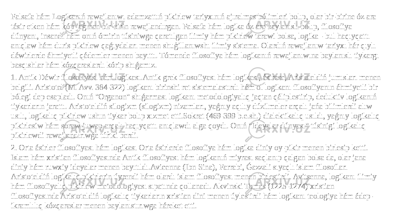 Falsafa hám Logikanıń rawajlanıwı adamzattıń pikirlew tariyxınıń ajıralmas bólimleri bolıp, olar bir-birine óz ara tásir etken hám kóp jaģınan bir-birin rawajlandırgan. Falsafa hám logika óz ara baylanıslı bolıp, filosofiya dúnyanı, insandı hám onıń ómirin túsiniwge qaratılgan ilimiy hám pikirlew tarawi bolsa, logika - bul haqıyqattı anıqlaw hám duris pikirlew qaǵıydaları menen shuģillanıwshı ilimiy sistema. Olardıń rawajlanıw tariyxı hár qıylı dáwirlerde áhmiyetli qádemler menen bayıttı. Tómende filosofiya hám logikanıń rawajlanıwına baylanıslı tiykargı basqıshlar hám kózqaraslardı kórip shıǵamız. 1. Antik Dáwir filosofiyası hám logikası.Antik grek filosofiyası hám logikası, ásirese, Aristoteldiń jumısları menen belgili. Aristotel (M. Avv. 384-322) logikanı birinshi ret sistemalastırdı hám ol logikanı filosofiyanın áhmiyetli bir bólegi dep esapladı. Onıń &#34;Organon&#34; shıǵarması logikanı metodologiyalıq jaqtan qáliplestirip, deduktiv logikanıń tiykarların jarattı. Aristoteldiń silogizm (silogizm) nizamları, yaǵnıy aqılıy dúzilmeler arqalı jańa bilimlerdi alıw usılı, logikalıq pikirlew ushın tiykar bolıp xızmet etti.Sokrat (469-399 b.e.sh.) dialektikalıq usıldı, yaǵnıy logikalıq pikirlesiw hám soraw-juwap arqalı haqıyqattı anıqlawdı alga qoydı. Onıń &#34;Ideyalar dúnyası&#34; túsinigi logikalıq pikirlewdi rawajlandırıwǵa túrtki berdi. 2. Orta ásirler filosofiyası hám logikası Orta ásirlerde filosofiya hám logika diniy oy-pikir menen birlesip ketti. Islam hám xristian filosofiyasında Antik filosofiyası hám logikanıń miyrası saqlanıp qalgan bolsa da, olar jana diniy hám ruwxiy ideyalar menen bayıtıldı.Avicenna (Ibn Sina), Farrabi, Ǵazzali sıyaqlı islam filosofları Aristoteldiń logikalıq pikirlerin úyrendi hám olardı islam filosofiyası menen birlestirdi. Avitsenna, logikanı ilimiy hám filosofiyalıq pikirlew metodologiyası sıpatında qollanadı. Akvinski Tomas (1225-1274) xristian filosofiyasında Aristoteldiń logikalıq tiykarların xristian dini menen úylestirdi hám logikanı teologiya hám ádep- ikramlılıq kózqaraslar menen baylanıstırıwga háreket etti. 