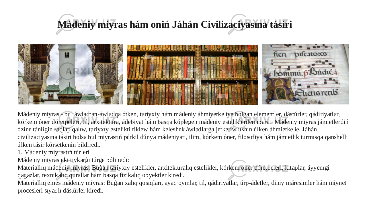 Mádeniy miyras hám oniń Jáhán Civilizaciyasına tásiri Mádeniy miyras - bul áwladtan-áwladqa ótken, tariyxiy hám mádeniy áhmiyetke iye bolgan elementler, dástúrler, qádiriyatlar, kórkem óner dóretpeleri, til, arxitektura, ádebiyat hám basqa kóplegen mádeniy esteliklerden ibarat. Mádeniy miyras jámietlerdiń ózine tánligin saqlap qalıw, tariyxıy estelikti tiklew hám keleshek áwladlarǵa jetkeriw ushın úlken áhmietke ie. Jáhán civilizaciyasına tásiri bolsa bul miyrastıń pútkil dúnya mádeniyatı, ilim, kórkem óner, filosofiya hám jámietlik turmısqa qanshelli úlken tásir kórsetkenin bildiredi. 1. Mádeniy miyrastıń túrleri Mádeniy miyras eki tiykarģı túrge bólinedi: Materiallıq mádeniy miyras: Buģan tariyxıy estelikler, arxitekturalıq estelikler, kórkem óner dóretpeleri, kitaplar, áyyemgi qagazlar, texnikalıq qurallar hám basqa fizikalıq obyektler kiredi. Materiallıq emes mádeniy miyras: Buģan xalıq qosıqları, ayaq oyınlar, til, qádiriyatlar, úrp-ádetler, diniy máresimler hám miynet procesleri sıyaqlı dástúrler kiredi. 