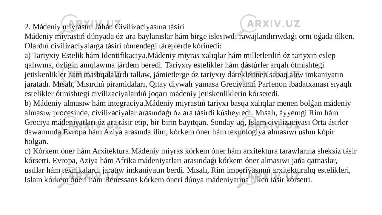 2. Mádeniy miyrastıń Jáhán Civilizaciyasına tásiri Mádeniy miyrastıń dúnyada óz-ara baylanıslar hám birge islesiwdi rawajlandırıwdaǵı ornı oǵada úlken. Olardıń civilizaciyalarga tásiri tómendegi táreplerde kórinedi: a) Tariyxiy Estelik hám Identifikaciya.Mádeniy miyras xalıqlar hám milletlerdiń óz tariyxın eslep qalıwına, ózligin anıqlawına járdem beredi. Tariyxıy estelikler hám dástúrler arqalı ótmishtegi jetiskenlikler hám mashqalalardı tallaw, jámietlerge óz tariyxıy dáreklerinen sabaq alıw imkaniyatın jaratadı. Mısalı, Mısırdıń piramidaları, Qıtay diywalı yamasa Greciyanıń Parfenon ibadatxanası sıyaqlı estelikler ótmishtegi civilizaciyalardıń joqarı mádeniy jetiskenliklerin kórsetedi. b) Mádeniy almasıw hám integraciya.Mádeniy miyrastıń tariyxı basqa xalıqlar menen bolǵan mádeniy almasıw procesinde, civilizaciyalar arasındaǵı óz ara tásirdi kúsheytedi. Mısalı, áyyemgi Rim hám Greciya mádeniyatları óz ara tásir etip, bir-birin bayıtqan. Sonday-aq, Islam civilizaciyası Orta ásirler dawamında Evropa hám Aziya arasında ilim, kórkem óner hám texnologiya almasıwı ushın kópir bolgan. c) Kórkem óner hám Arxitektura.Mádeniy miyras kórkem óner hám arxitektura tarawlarına sheksiz tásir kórsetti. Evropa, Aziya hám Afrika mádeniyatları arasındaǵı kórkem óner almasıwı jańa qatnaslar, usıllar hám texnikalardı jaratıw imkaniyatın berdi. Mısalı, Rim imperiyasınıń arxitekturalıq estelikleri, Islam kórkem óneri hám Renessans kórkem óneri dúnya mádeniyatına úlken tásir kórsetti. 