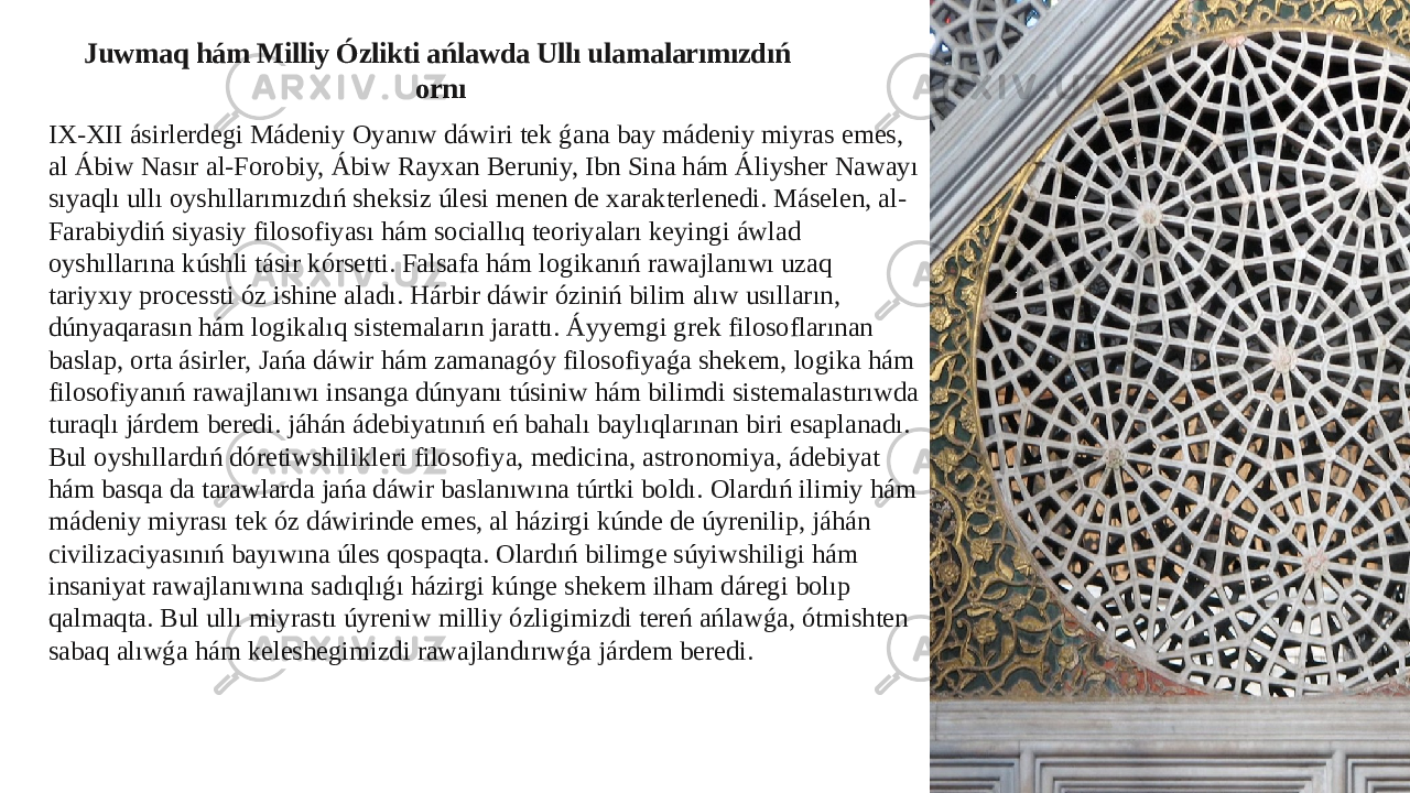 Juwmaq hám Milliy Ózlikti ańlawda Ullı ulamalarımızdıń ornı IX-XII ásirlerdegi Mádeniy Oyanıw dáwiri tek ǵana bay mádeniy miyras emes, al Ábiw Nasır al-Forobiy, Ábiw Rayxan Beruniy, Ibn Sina hám Áliysher Nawayı sıyaqlı ullı oyshıllarımızdıń sheksiz úlesi menen de xarakterlenedi. Máselen, al- Farabiydiń siyasiy filosofiyası hám sociallıq teoriyaları keyingi áwlad oyshıllarına kúshli tásir kórsetti. Falsafa hám logikanıń rawajlanıwı uzaq tariyxıy processti óz ishine aladı. Hárbir dáwir óziniń bilim alıw usılların, dúnyaqarasın hám logikalıq sistemaların jarattı. Áyyemgi grek filosoflarınan baslap, orta ásirler, Jańa dáwir hám zamanagóy filosofiyaǵa shekem, logika hám filosofiyanıń rawajlanıwı insanga dúnyanı túsiniw hám bilimdi sistemalastırıwda turaqlı járdem beredi. jáhán ádebiyatınıń eń bahalı baylıqlarınan biri esaplanadı. Bul oyshıllardıń dóretiwshilikleri filosofiya, medicina, astronomiya, ádebiyat hám basqa da tarawlarda jańa dáwir baslanıwına túrtki boldı. Olardıń ilimiy hám mádeniy miyrası tek óz dáwirinde emes, al házirgi kúnde de úyrenilip, jáhán civilizaciyasınıń bayıwına úles qospaqta. Olardıń bilimge súyiwshiligi hám insaniyat rawajlanıwına sadıqlıǵı házirgi kúnge shekem ilham dáregi bolıp qalmaqta. Bul ullı miyrastı úyreniw milliy ózligimizdi tereń ańlawǵa, ótmishten sabaq alıwǵa hám keleshegimizdi rawajlandırıwǵa járdem beredi. 