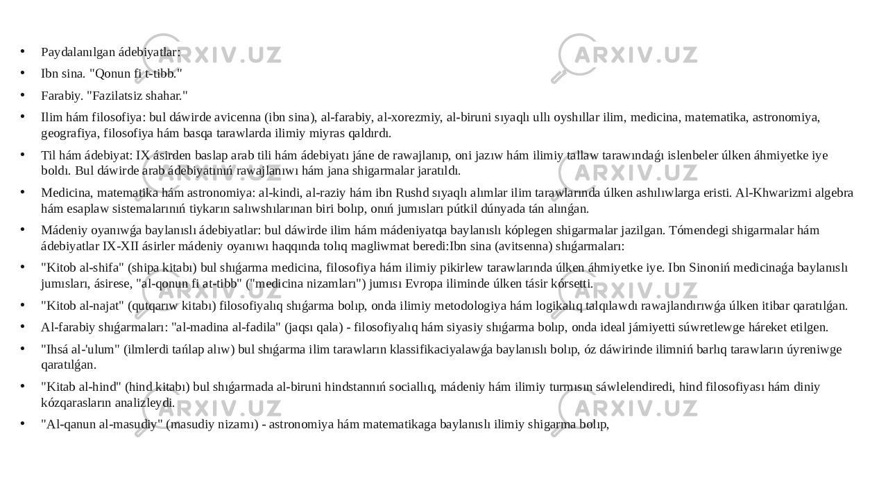 • Paydalanılgan ádebiyatlar: • Ibn sina. &#34;Qonun fi t-tibb.&#34; • Farabiy. &#34;Fazilatsiz shahar.&#34; • Ilim hám filosofiya: bul dáwirde avicenna (ibn sina), al-farabiy, al-xorezmiy, al-biruni sıyaqlı ullı oyshıllar ilim, medicina, matematika, astronomiya, geografiya, filosofiya hám basqa tarawlarda ilimiy miyras qaldırdı. • Til hám ádebiyat: IX ásirden baslap arab tili hám ádebiyatı jáne de rawajlanıp, oni jazıw hám ilimiy tallaw tarawındaǵı islenbeler úlken áhmiyetke iye boldı. Bul dáwirde arab ádebiyatınıń rawajlanıwı hám jana shigarmalar jaratıldı. • Medicina, matematika hám astronomiya: al-kindi, al-raziy hám ibn Rushd sıyaqlı alımlar ilim tarawlarında úlken ashılıwlarga eristi. Al-Khwarizmi algebra hám esaplaw sistemalarınıń tiykarın salıwshılarınan biri bolıp, onıń jumısları pútkil dúnyada tán alınǵan. • Mádeniy oyanıwǵa baylanıslı ádebiyatlar: bul dáwirde ilim hám mádeniyatqa baylanıslı kóplegen shigarmalar jazilgan. Tómendegi shigarmalar hám ádebiyatlar IX-XII ásirler mádeniy oyanıwı haqqında tolıq magliwmat beredi:Ibn sina (avitsenna) shıǵarmaları: • &#34;Kitob al-shifa&#34; (shipa kitabı) bul shıǵarma medicina, filosofiya hám ilimiy pikirlew tarawlarında úlken áhmiyetke iye. Ibn Sinoniń medicinaǵa baylanıslı jumısları, ásirese, &#34;al-qonun fi at-tibb&#34; (&#34;medicina nizamları&#34;) jumısı Evropa iliminde úlken tásir kórsetti. • &#34;Kitob al-najat&#34; (qutqarıw kitabı) filosofiyalıq shıǵarma bolıp, onda ilimiy metodologiya hám logikalıq talqılawdı rawajlandırıwǵa úlken itibar qaratılǵan. • Al-farabiy shıǵarmaları: &#34;al-madina al-fadila&#34; (jaqsı qala) - filosofiyalıq hám siyasiy shıǵarma bolıp, onda ideal jámiyetti súwretlewge háreket etilgen. • &#34;Ihsá al-&#39;ulum&#34; (ilmlerdi tańlap alıw) bul shıǵarma ilim tarawların klassifikaciyalawǵa baylanıslı bolıp, óz dáwirinde ilimniń barlıq tarawların úyreniwge qaratılǵan. • &#34;Kitab al-hind&#34; (hind kitabı) bul shıǵarmada al-biruni hindstannıń sociallıq, mádeniy hám ilimiy turmısın sáwlelendiredi, hind filosofiyası hám diniy kózqarasların analizleydi. • &#34;Al-qanun al-masudiy&#34; (masudiy nizamı) - astronomiya hám matematikaga baylanıslı ilimiy shigarma bolıp, 