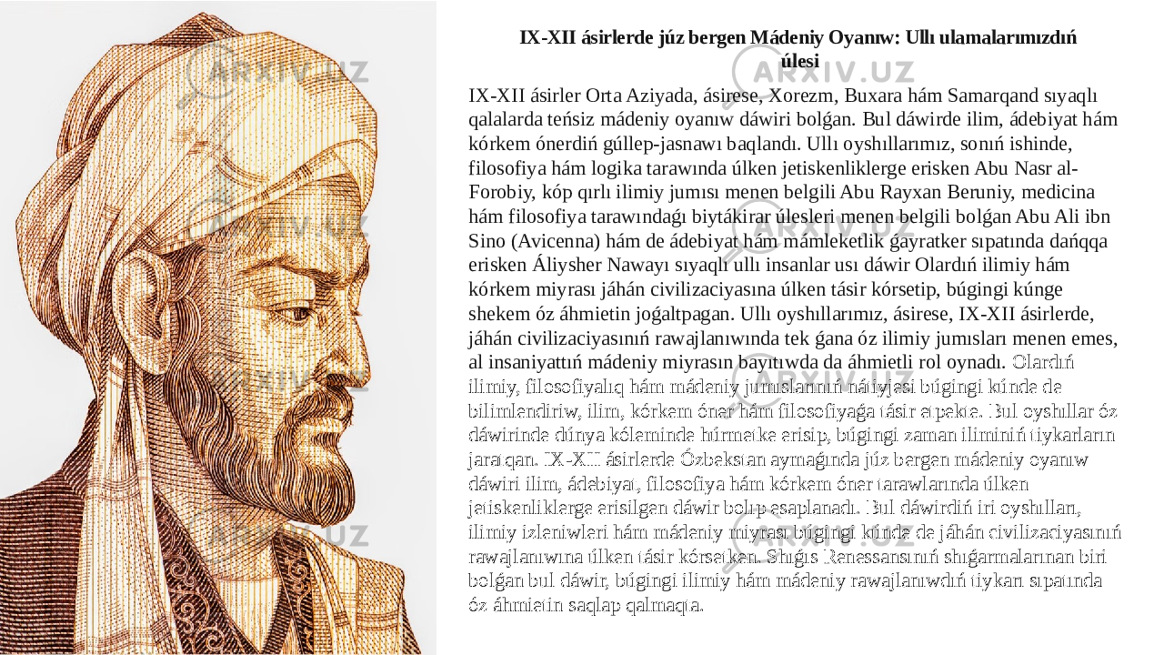 IX-XII ásirlerde júz bergen Mádeniy Oyanıw: Ullı ulamalarımızdıń úlesi IX-XII ásirler Orta Aziyada, ásirese, Xorezm, Buxara hám Samarqand sıyaqlı qalalarda teńsiz mádeniy oyanıw dáwiri bolǵan. Bul dáwirde ilim, ádebiyat hám kórkem ónerdiń gúllep-jasnawı baqlandı. Ullı oyshıllarımız, sonıń ishinde, filosofiya hám logika tarawında úlken jetiskenliklerge erisken Abu Nasr al- Forobiy, kóp qırlı ilimiy jumısı menen belgili Abu Rayxan Beruniy, medicina hám filosofiya tarawındaǵı biytákirar úlesleri menen belgili bolǵan Abu Ali ibn Sino (Avicenna) hám de ádebiyat hám mámleketlik ǵayratker sıpatında dańqqa erisken Áliysher Nawayı sıyaqlı ullı insanlar usı dáwir Olardıń ilimiy hám kórkem miyrası jáhán civilizaciyasına úlken tásir kórsetip, búgingi kúnge shekem óz áhmietin joǵaltpagan. Ullı oyshıllarımız, ásirese, IX-XII ásirlerde, jáhán civilizaciyasınıń rawajlanıwında tek ǵana óz ilimiy jumısları menen emes, al insaniyattıń mádeniy miyrasın bayıtıwda da áhmietli rol oynadı. Olardıń ilimiy, filosofiyalıq hám mádeniy jumıslarınıń nátiyjesi búgingi kúnde de bilimlendiriw, ilim, kórkem óner hám filosofiyaǵa tásir etpekte. Bul oyshıllar óz dáwirinde dúnya kóleminde húrmetke erisip, búgingi zaman iliminiń tiykarların jaratqan. IX-XII ásirlerde Ózbekstan aymaǵında júz bergen mádeniy oyanıw dáwiri ilim, ádebiyat, filosofiya hám kórkem óner tarawlarında úlken jetiskenliklerge erisilgen dáwir bolıp esaplanadı. Bul dáwirdiń iri oyshılları, ilimiy izleniwleri hám mádeniy miyrası búgingi kúnde de jáhán civilizaciyasınıń rawajlanıwına úlken tásir kórsetken. Shıǵıs Renessansınıń shıǵarmalarınan biri bolǵan bul dáwir, búgingi ilimiy hám mádeniy rawajlanıwdıń tiykarı sıpatında óz áhmietin saqlap qalmaqta. 