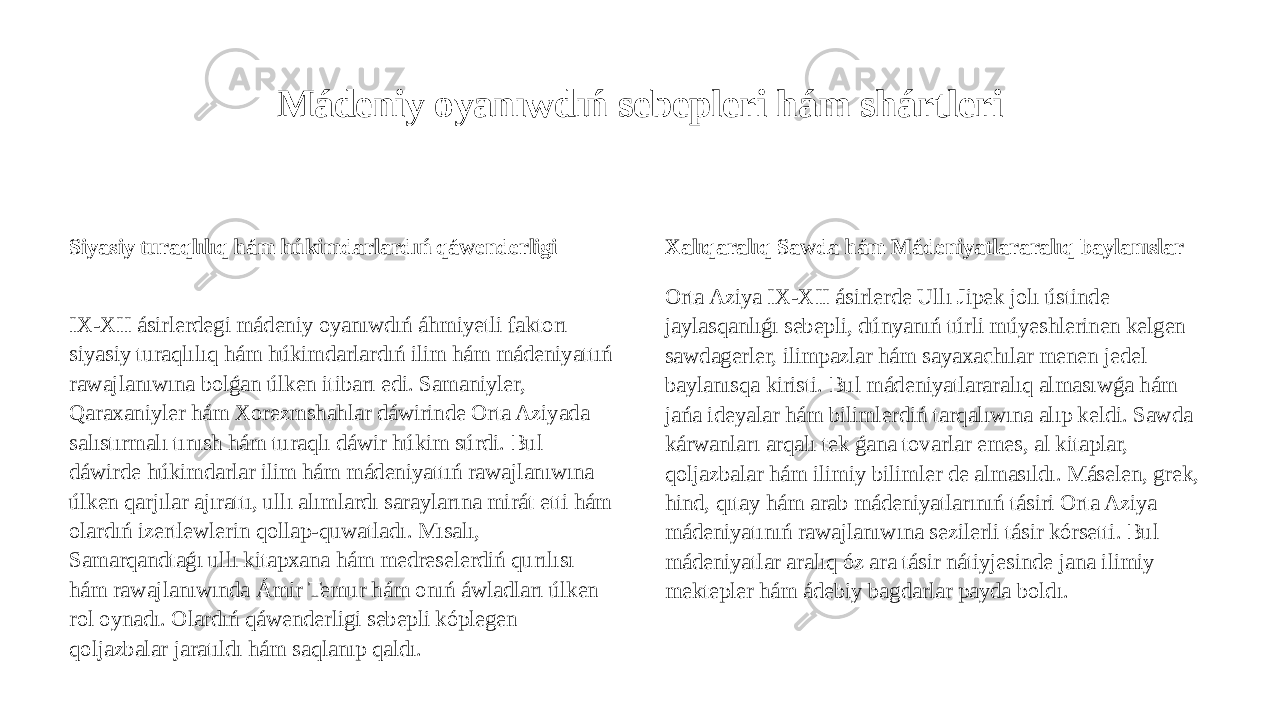 Mádeniy oyanıwdıń sebepleri hám shártleri Siyasiy turaqlılıq hám húkimdarlardıń qáwenderligi IX-XII ásirlerdegi mádeniy oyanıwdıń áhmiyetli faktorı siyasiy turaqlılıq hám húkimdarlardıń ilim hám mádeniyattıń rawajlanıwına bolǵan úlken itibarı edi. Samaniyler, Qaraxaniyler hám Xorezmshahlar dáwirinde Orta Aziyada salıstırmalı tınısh hám turaqlı dáwir húkim súrdi. Bul dáwirde húkimdarlar ilim hám mádeniyattıń rawajlanıwına úlken qarjılar ajırattı, ullı alımlardı saraylarına mirát etti hám olardıń izertlewlerin qollap-quwatladı. Mısalı, Samarqandtaǵı ullı kitapxana hám medreselerdiń qurılısı hám rawajlanıwında Ámir Temur hám onıń áwladları úlken rol oynadı. Olardıń qáwenderligi sebepli kóplegen qoljazbalar jaratıldı hám saqlanıp qaldı. Xalıqaralıq Sawda hám Mádeniyatlararalıq baylanıslar Orta Aziya IX-XII ásirlerde Ullı Jipek jolı ústinde jaylasqanlıǵı sebepli, dúnyanıń túrli múyeshlerinen kelgen sawdagerler, ilimpazlar hám sayaxachılar menen jedel baylanısqa kiristi. Bul mádeniyatlararalıq almasıwǵa hám jańa ideyalar hám bilimlerdiń tarqalıwına alıp keldi. Sawda kárwanları arqalı tek ǵana tovarlar emes, al kitaplar, qoljazbalar hám ilimiy bilimler de almasıldı. Máselen, grek, hind, qıtay hám arab mádeniyatlarınıń tásiri Orta Aziya mádeniyatınıń rawajlanıwına sezilerli tásir kórsetti. Bul mádeniyatlar aralıq óz ara tásir nátiyjesinde jana ilimiy mektepler hám ádebiy bagdarlar payda boldı. 