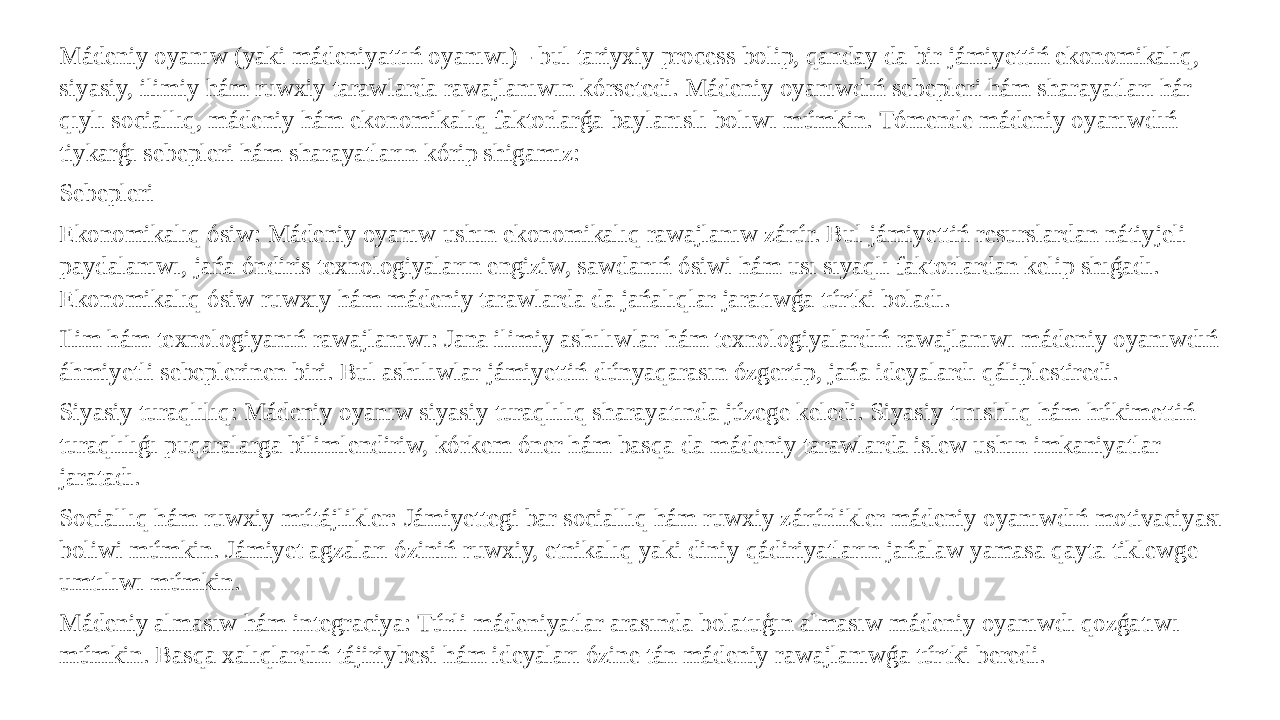 Mádeniy oyanıw (yaki mádeniyattıń oyanıwı) - bul tariyxiy process bolip, qanday da bir jámiyettiń ekonomikalıq, siyasiy, ilimiy hám ruwxiy tarawlarda rawajlanıwın kórsetedi. Mádeniy oyanıwdıń sebepleri hám sharayatları hár qıylı sociallıq, mádeniy hám ekonomikalıq faktorlarǵa baylanıslı bolıwı múmkin. Tómende mádeniy oyanıwdıń tiykarģı sebepleri hám sharayatların kórip shigamız: Sebepleri Ekonomikalıq ósiw: Mádeniy oyanıw ushın ekonomikalıq rawajlanıw zárúr. Bul jámiyettiń resurslardan nátiyjeli paydalanıwı, jańa óndiris texnologiyaların engiziw, sawdanıń ósiwi hám usı sıyaqlı faktorlardan kelip shıǵadı. Ekonomikalıq ósiw ruwxıy hám mádeniy tarawlarda da jańalıqlar jaratıwǵa túrtki boladı. Ilim hám texnologiyanıń rawajlanıwı: Jana ilimiy ashılıwlar hám texnologiyalardıń rawajlanıwı mádeniy oyanıwdıń áhmiyetli sebeplerinen biri. Bul ashılıwlar jámiyettiń dúnyaqarasın ózgertip, jańa ideyalardı qáliplestiredi. Siyasiy turaqlılıq: Mádeniy oyanıw siyasiy turaqlılıq sharayatında júzege keledi. Siyasiy tınıshlıq hám húkimettiń turaqlılıǵı puqaralarga bilimlendiriw, kórkem óner hám basqa da mádeniy tarawlarda islew ushın imkaniyatlar jaratadı. Sociallıq hám ruwxiy mútájlikler: Jámiyettegi bar sociallıq hám ruwxiy zárúrlikler mádeniy oyanıwdıń motivaciyası boliwi múmkin. Jámiyet agzaları óziniń ruwxiy, etnikalıq yaki diniy qádiriyatların jańalaw yamasa qayta tiklewge umtılıwı múmkin. Mádeniy almasıw hám integraciya: Túrli mádeniyatlar arasında bolatuģın almasıw mádeniy oyanıwdı qozǵatıwı múmkin. Basqa xalıqlardıń tájiriybesi hám ideyaları ózine tán mádeniy rawajlanıwǵa túrtki beredi. 