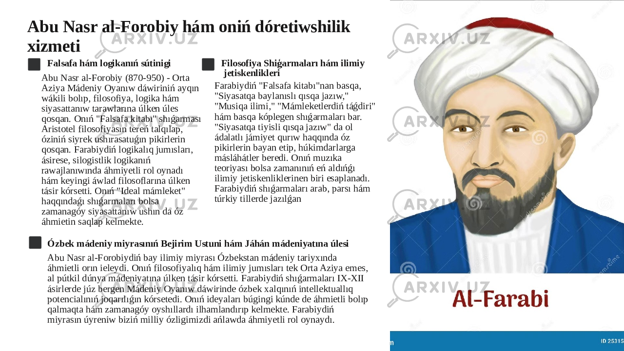 Abu Nasr al-Forobiy hám oniń dóretiwshilik xizmeti Falsafa hám logikanıń sútinigi Abu Nasr al-Forobiy (870-950) - Orta Aziya Mádeniy Oyanıw dáwiriniń ayqın wákili bolıp, filosofiya, logika hám siyasattanıw tarawlarına úlken úles qosqan. Onıń &#34;Falsafa kitabı&#34; shıǵarması Aristotel filosofiyasın tereń talqılap, óziniń siyrek ushırasatuǵın pikirlerin qosqan. Farabiydiń logikalıq jumısları, ásirese, silogistlik logikanıń rawajlanıwında áhmiyetli rol oynadı hám keyingi áwlad filosoflarına úlken tásir kórsetti. Onıń &#34;Ideal mámleket&#34; haqqındaǵı shıǵarmaları bolsa zamanagóy siyasattanıw ushın da óz áhmietin saqlap kelmekte. Filosofiya Shiģarmaları hám ilimiy jetiskenlikleri Farabiydiń &#34;Falsafa kitabı&#34;nan basqa, &#34;Siyasatqa baylanıslı qısqa jazıw,&#34; &#34;Musiqa ilimi,&#34; &#34;Mámleketlerdiń táǵdiri&#34; hám basqa kóplegen shıǵarmaları bar. &#34;Siyasatqa tiyisli qısqa jazıw&#34; da ol ádalatlı jámiyet qurıw haqqında óz pikirlerin bayan etip, húkimdarlarga másláhátler beredi. Onıń muzıka teoriyası bolsa zamanınıń eń aldıńǵı ilimiy jetiskenliklerinen biri esaplanadı. Farabiydiń shıǵarmaları arab, parsı hám túrkiy tillerde jazılǵan Ózbek mádeniy miyrasınıń Bejirim Ustuni hám Jáhán mádeniyatına úlesi Abu Nasr al-Forobiydiń bay ilimiy miyrası Ózbekstan mádeniy tariyxında áhmietli orın ieleydi. Onıń filosofiyalıq hám ilimiy jumısları tek Orta Aziya emes, al pútkil dúnya mádeniyatına úlken tásir kórsetti. Farabiydiń shıǵarmaları IX-XII ásirlerde júz bergen Mádeniy Oyanıw dáwirinde ózbek xalqınıń intellektuallıq potencialınıń joqarılıǵın kórsetedi. Onıń ideyaları búgingi kúnde de áhmietli bolıp qalmaqta hám zamanagóy oyshıllardı ilhamlandırıp kelmekte. Farabiydiń miyrasın úyreniw biziń milliy ózligimizdi ańlawda áhmiyetli rol oynaydı. 