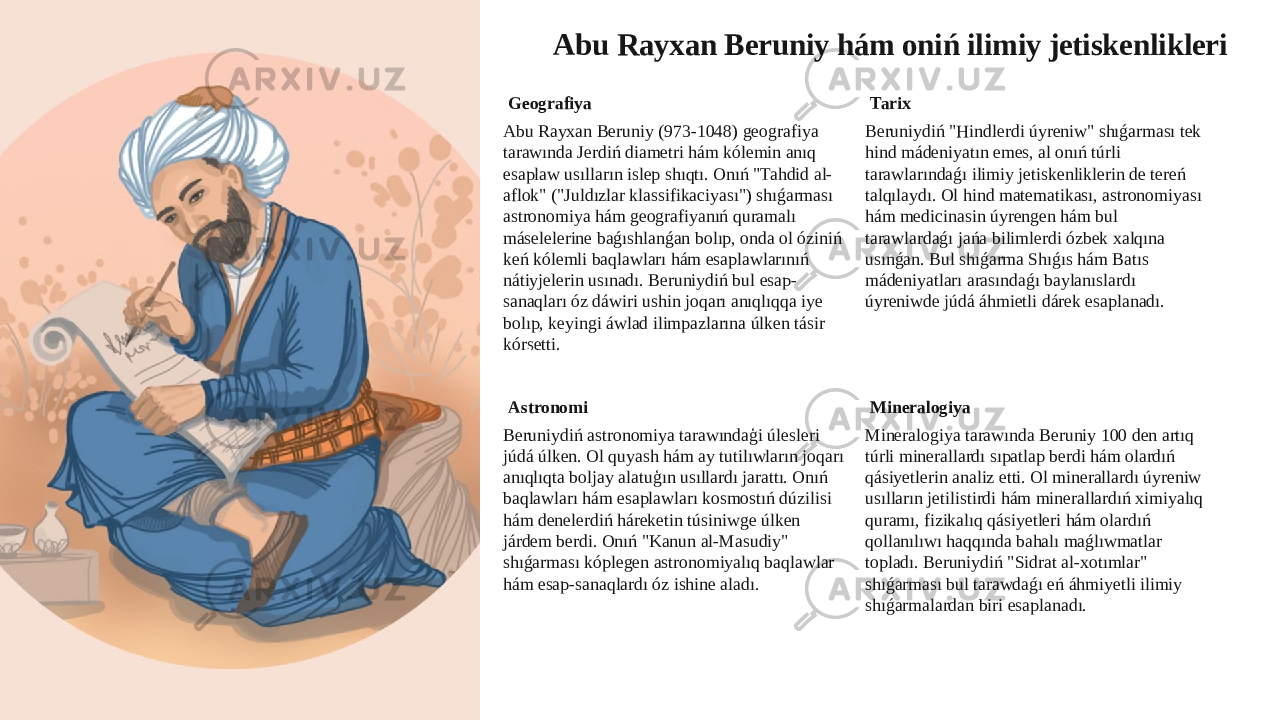 Abu Rayxan Beruniy hám oniń ilimiy jetiskenlikleri Geografiya Abu Rayxan Beruniy (973-1048) geografiya tarawında Jerdiń diametri hám kólemin anıq esaplaw usılların islep shıqtı. Onıń &#34;Tahdid al- aflok&#34; (&#34;Juldızlar klassifikaciyası&#34;) shıǵarması astronomiya hám geografiyanıń quramalı máselelerine baǵıshlanǵan bolıp, onda ol óziniń keń kólemli baqlawları hám esaplawlarınıń nátiyjelerin usınadı. Beruniydiń bul esap- sanaqları óz dáwiri ushin joqarı anıqlıqqa iye bolıp, keyingi áwlad ilimpazlarına úlken tásir kórsetti. Tarix Beruniydiń &#34;Hindlerdi úyreniw&#34; shıǵarması tek hind mádeniyatın emes, al onıń túrli tarawlarındaǵı ilimiy jetiskenliklerin de tereń talqılaydı. Ol hind matematikası, astronomiyası hám medicinasin úyrengen hám bul tarawlardaǵı jańa bilimlerdi ózbek xalqına usınǵan. Bul shıǵarma Shıǵıs hám Batıs mádeniyatları arasındaǵı baylanıslardı úyreniwde júdá áhmietli dárek esaplanadı. Astronomi Beruniydiń astronomiya tarawındaģi úlesleri júdá úlken. Ol quyash hám ay tutilıwların joqarı anıqlıqta boljay alatuģın usıllardı jarattı. Onıń baqlawları hám esaplawları kosmostıń dúzilisi hám denelerdiń háreketin túsiniwge úlken járdem berdi. Onıń &#34;Kanun al-Masudiy&#34; shıǵarması kóplegen astronomiyalıq baqlawlar hám esap-sanaqlardı óz ishine aladı. Mineralogiya Mineralogiya tarawında Beruniy 100 den artıq túrli minerallardı sıpatlap berdi hám olardıń qásiyetlerin analiz etti. Ol minerallardı úyreniw usılların jetilistirdi hám minerallardıń ximiyalıq quramı, fizikalıq qásiyetleri hám olardıń qollanılıwı haqqında bahalı maǵlıwmatlar topladı. Beruniydiń &#34;Sidrat al-xotımlar&#34; shıǵarması bul tarawdaǵı eń áhmiyetli ilimiy shıǵarmalardan biri esaplanadı. 