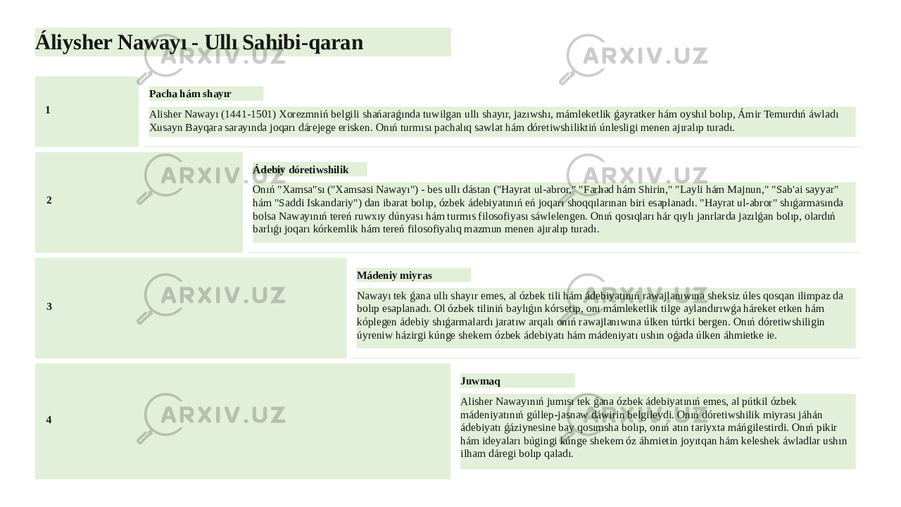 Áliysher Nawayı - Ullı Sahibi-qaran 1 Pacha hám shayır Alisher Nawayı (1441-1501) Xorezmniń belgili shańaraǵında tuwilgan ullı shayır, jazıwshı, mámleketlik ǵayratker hám oyshıl bolıp, Ámir Temurdıń áwladı Xusayn Bayqara sarayında joqarı dárejege erisken. Onıń turmısı pachalıq sawlat hám dóretiwshiliktiń únlesligi menen ajıralıp turadı. 2 Ádebiy dóretiwshilik Onıń &#34;Xamsa&#34;sı (&#34;Xamsasi Nawayı&#34;) - bes ullı dástan (&#34;Hayrat ul-abror,&#34; &#34;Farhad hám Shirin,&#34; &#34;Layli hám Majnun,&#34; &#34;Sab&#39;ai sayyar&#34; hám &#34;Saddi Iskandariy&#34;) dan ibarat bolıp, ózbek ádebiyatınıń eń joqarı shoqqılarınan biri esaplanadı. &#34;Hayrat ul-abror&#34; shıǵarmasında bolsa Nawayınıń tereń ruwxıy dúnyası hám turmıs filosofiyası sáwlelengen. Onıń qosıqları hár qıylı janrlarda jazılǵan bolıp, olardıń barlıǵı joqarı kórkemlik hám tereń filosofiyalıq mazmun menen ajıralıp turadı. 3 Mádeniy miyras Nawayı tek ǵana ullı shayır emes, al ózbek tili hám ádebiyatınıń rawajlanıwına sheksiz úles qosqan ilimpaz da bolıp esaplanadı. Ol ózbek tiliniń baylıǵın kórsetip, onı mámleketlik tilge aylandırıwǵa háreket etken hám kóplegen ádebiy shıǵarmalardı jaratıw arqalı onıń rawajlanıwına úlken túrtki bergen. Onıń dóretiwshiligin úyreniw házirgi kúnge shekem ózbek ádebiyatı hám mádeniyatı ushın oǵada úlken áhmietke ie. 4 Juwmaq Alisher Nawayınıń jumısı tek ǵana ózbek ádebiyatınıń emes, al pútkil ózbek mádeniyatınıń gúllep-jasnaw dáwirin belgileydi. Onıń dóretiwshilik miyrası jáhán ádebiyatı ǵáziynesine bay qosımsha bolıp, onıń atın tariyxta máńgilestirdi. Onıń pikir hám ideyaları búgingi kúnge shekem óz áhmietin joyıtqan hám keleshek áwladlar ushın ilham dáregi bolıp qaladı. 