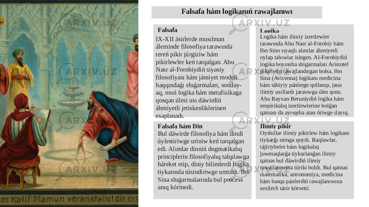 Falsafa hám logikanıń rawajlanıwı Falsafa IX-XII ásirlerde musılman áleminde filosofiya tarawında tereń pikir júrgiziw hám pikirlewler keń tarqalgan. Abu Nasr al-Forobiydiń siyasiy filosofiyası hám jámiyet modeli haqqındaǵı shıǵarmaları, sonday- aq, onıń logika hám metafizikaga qosqan úlesi usı dáwirdiń áhmiyetli jetiskenliklerinen esaplanadı. Logika Logika hám ilimiy izertlewler tarawında Abu Nasr al-Forobiy hám Ibn Sino sıyaqlı alımlar áhmiyetli oylap tabıwlar islegen. Al-Forobiydiń logika boyınsha shigarmaları Aristotel pikirlerin rawajlandırgan bolsa, Ibn Sina (Avicenna) logikanı medicina hám tábiyiy pánlerge qollanıp, jana ilimiy usıllardı jaratıwga úles qostı. Abu Rayxan Beruniydiń logika hám empirikalıq izertlewlerine bolǵan qatnası da ayrıqsha atan ótiwge ılayıq. Falsafa hám Din Bul dáwirde filosofiya hám dindi úylestiriwge uriniw keń tarqalgan edi. Alımlar dinniń dogmatikalıq principlerin filosofiyalıq talqılawga háreket etip, diniy bilimlerdi logika tiykarında túsindiriwge umtıldı. Ibn Sina shıǵarmalarında bul process anıq kórinedi. Ilimiy pikir Oyshıllar ilimiy pikirlew hám logikanı tiykarģı oringa qoydı. Baqlawlar, tájiriybeler hám logikalıq juwmaqlarǵa tiykarlanǵan ilimiy qatnas bul dáwirdiń ilimiy rawajlanıwına túrtki boldı. Bul qatnas matematika, astronomiya, medicina hám basqa pánlerdiń rawajlanıwına sezilerli tásir kórsetti. 