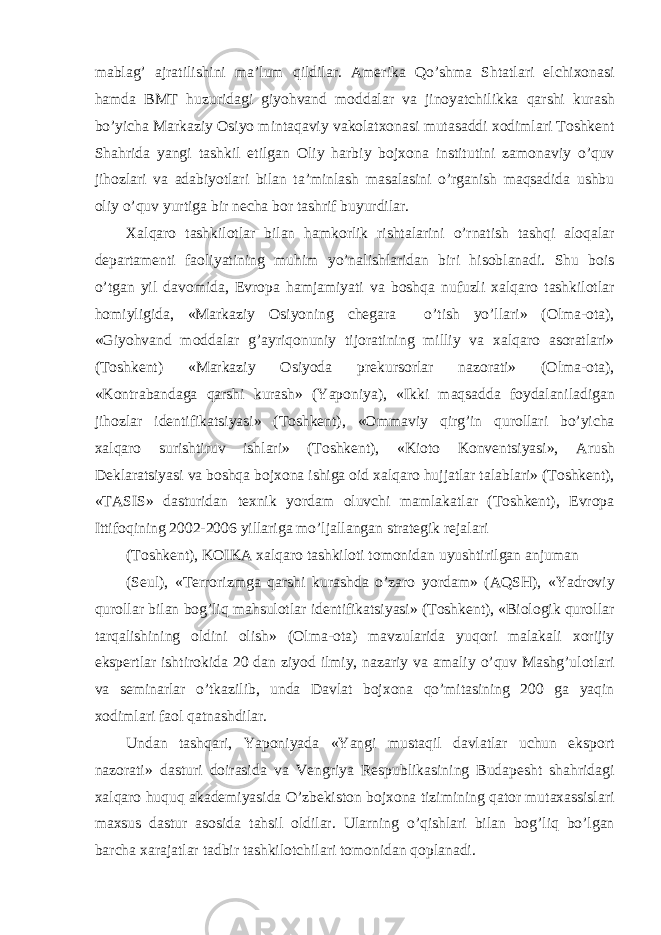 m а bl а g’ а jr а tilishini m а ’lum qildil а r. А merik а Qo’shm а Sht а tl а ri elchixon а si h а md а BMT huzurid а gi giyohv а nd modd а l а r v а jinoyatchilikk а q а rshi kurash bo’yich а M а rk а ziy Osiyo mint а q а viy v а kol а txon а si mut а s а ddi xodiml а ri Toshkent Sh а hrid а yangi t а shkil etilg а n Oliy h а rbiy bojxon а institutini z а mon а viy o’quv jihozl а ri v а а d а biyotl а ri bil а n t а ’minl а sh m а s а l а sini o’rg а nish m а qs а did а ushbu oliy o’quv yurtig а bir nech а bor t а shrif buyurdil а r. Xalq а ro t а shkilotl а r bil а n h а mkorlik risht а l а rini o’rn а tish t а shqi а loq а l а r dep а rt а menti f а oliyatining muhim yo’n а lishl а rid а n biri hisobl а n а di. Shu bois o’tg а n yil d а vomid а , Evrop а h а mj а miyati v а boshq а nufuzli xalq а ro t а shkilotl а r homiyligid а , «M а rk а ziy Osiyoning cheg а r а o’tish yo’ll а ri» (Olm а -ot а ), «Giyohv а nd modd а l а r g’ а yriqonuniy tijor а tining milliy v а xalq а ro а sor а tl а ri» (Toshkent) «M а rk а ziy Osiyod а prekursorl а r n а zor а ti» (Olm а -ot а ), «Kontr а b а nd а g а q а rshi kurash» (Yaponiya), «Ikki m а qs а dd а foyd а l а nil а dig а n jihozl а r identifik а tsiyasi» (Toshkent), «Omm а viy qirg’in quroll а ri bo’yich а xalq а ro surishtiruv ishl а ri» (Toshkent), «Kioto Konventsiyasi», А rush Dekl а r а tsiyasi v а boshq а bojxon а ishig а oid xalq а ro hujj а tl а r t а l а bl а ri» (Toshkent), «T А SIS» d а sturid а n texnik yord а m oluvchi m а ml а k а tl а r (Toshkent), Evrop а Ittifoqining 2002-2006 yill а rig а mo’lj а ll а ng а n str а tegik rej а l а ri (Toshkent), KOIK А xalq а ro t а shkiloti tomonid а n uyushtirilg а n а njum а n (Seul), «Terrorizmg а q а rshi kurashd а o’z а ro yord а m» ( А QSH), «Yadroviy quroll а r bil а n bog’liq m а hsulotl а r identifik а tsiyasi» (Toshkent), «Biologik quroll а r t а rq а lishining oldini olish» (Olm а -ot а ) m а vzul а rid а yuqori m а l а k а li xorijiy ekspertl а r ishtirokid а 20 d а n ziyod ilmiy, n а z а riy v а а m а liy o’quv M а shg’ulotl а ri v а semin а rl а r o’tk а zilib, und а D а vl а t bojxon а qo’mit а sining 200 g а yaqin xodiml а ri f а ol q а tn а shdil а r. Und а n t а shq а ri, Yaponiyad а «Yangi must а qil d а vl а tl а r uchun eksport n а zor а ti» d а sturi doir а sid а v а Vengriya Respublik а sining Bud а pesht sh а hrid а gi xalq а ro huquq ak а demiyasid а O’zbekiston bojxon а tizimining q а tor mut а x а ssisl а ri m а xsus d а stur а sosid а t а hsil oldil а r. Ul а rning o’qishl а ri bil а n bog’liq bo’lg а n b а rch а x а r а j а tl а r t а dbir t а shkilotchil а ri tomonid а n qopl а n а di. 