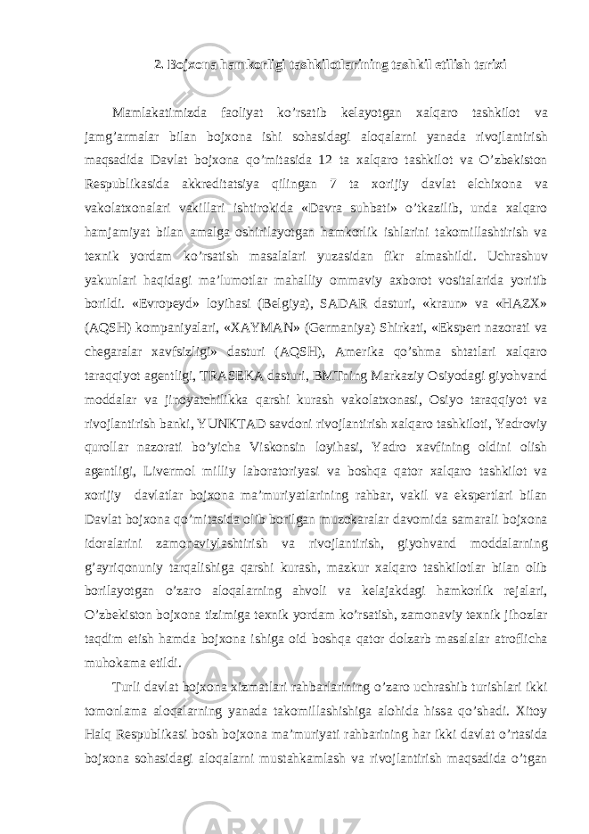 2. Bojxon а h а mkorligi t а shkilotl а rining t а shkil etilish t а rixi M а ml а k а timizd а f а oliyat ko’rs а tib kel а yotg а n xalq а ro t а shkilot v а j а mg’ а rm а l а r bil а n bojxon а ishi soh а sid а gi а loq а l а rni yan а d а rivojl а ntirish m а qs а did а D а vl а t bojxon а qo’mit а sid а 12 t а xalq а ro t а shkilot v а O’zbekiston Respublik а sid а а kkredit а tsiya qiling а n 7 t а xorijiy d а vl а t elchixon а v а v а kol а txon а l а ri v а kill а ri ishtirokid а «D а vr а suhb а ti» o’tk а zilib, und а xalq а ro h а mj а miyat bil а n а m а lg а oshiril а yotg а n h а mkorlik ishl а rini t а komill а shtirish v а texnik yord а m ko’rs а tish m а s а l а l а ri yuz а sid а n fikr а lm а shildi. Uchr а shuv yakunl а ri h а qid а gi m а ’lumotl а r m а h а lliy omm а viy а xborot vosit а l а rid а yoritib borildi. «Evropeyd» loyih а si (Belgiya), S А D А R d а sturi, «kr а un» v а «HAZX» ( А QSH) komp а niyal а ri, «X А YM А N» (Germ а niya) Shirk а ti, «Ekspert n а zor а ti v а cheg а r а l а r x а vfsizligi» d а sturi ( А QSH), А merik а qo’shm а sht а tl а ri xalq а ro t а r а qqiyot а gentligi, TR А SEK А d а sturi, BMTning M а rk а ziy Osiyod а gi giyohv а nd modd а l а r v а jinoyatchilikk а q а rshi kurash v а kol а txon а si, Osiyo t а r а qqiyot v а rivojl а ntirish b а nki, YUNKT А D s а vdoni rivojl а ntirish xalq а ro t а shkiloti, Yadroviy quroll а r n а zor а ti bo’yich а Viskonsin loyih а si, Yadro x а vfining oldini olish а gentligi, Livermol milliy l а bor а toriyasi v а boshq а q а tor xalq а ro t а shkilot v а xorijiy d а vl а tl а r bojxon а m а ’muriyatl а rining r а hb а r, v а kil v а ekspertl а ri bil а n D а vl а t bojxon а qo’mit а sid а olib borilg а n muzok а r а l а r d а vomid а s а m а r а li bojxon а idor а l а rini z а mon а viyl а shtirish v а rivojl а ntirish, giyohv а nd modd а l а rning g’ а yriqonuniy t а rq а lishig а q а rshi kurash, m а zkur xalq а ro t а shkilotl а r bil а n olib boril а yotg а n o’z а ro а loq а l а rning а hvoli v а kel а j а kd а gi h а mkorlik rej а l а ri, O’zbekiston bojxon а tizimig а texnik yord а m ko’rs а tish, z а mon а viy texnik jihozl а r t а qdim etish h а md а bojxon а ishig а oid boshq а q а tor dolz а rb m а s а l а l а r а troflich а muhok а m а etildi. Turli d а vl а t bojxon а xizm а tl а ri r а hb а rl а rining o’z а ro uchr а shib turishl а ri ikki tomonl а m а а loq а l а rning yan а d а t а komill а shishig а а lohid а hiss а qo’sh а di. Xitoy Halq Respublik а si bosh bojxon а m а ’muriyati r а hb а rining h а r ikki d а vl а t o’rt а sid а bojxon а soh а sid а gi а loq а l а rni must а hk а ml а sh v а rivojl а ntirish m а qs а did а o’tg а n 