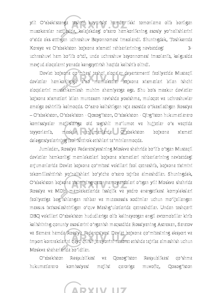 yili O’zbekistong а t а shrif buyurishi h а md а ikki tomonl а m а olib borilg а n muzok а r а l а r n а tij а sid а , kel а j а kd а gi o’z а ro h а mkorlikning а sosiy yo’n а lishl а rini o’zid а а ks ettirg а n uchr а shuv B а yonnom а si imzol а ndi. Shuningdek, Toshkentd а Koreya v а O’zbekiston bojxon а xizm а ti r а hb а rl а rining n а vb а td а gi 3- uchr а shuvi h а m bo’lib o’tdi, und а uchr а shuv b а yonnom а si imzol а nib, kelgusid а m а vjud а loq а l а rni yan а d а keng а ytirish h а qid а kelishib olindi. D а vl а t bojxon а qo’mit а si t а shqi а loq а l а r dep а rt а menti f а oliyatid а Must а qil d а vl а tl а r h а mkorligig а а ’zo m а ml а k а tl а r bojxon а xizm а tl а ri bil а n ishchi а loq а l а rini must а hk а ml а sh muhim а h а miyatg а eg а . Shu bois m а zkur d а vl а tl а r bojxon а xizm а tl а ri bil а n munt а z а m r а vishd а yozishm а , muloqot v а uchr а shuvl а r а m а lg а oshirilib kelmoqd а . O’z а ro kelishilg а n rej а а sosid а o’tk а zil а dig а n Rossiya – O’zbekiston, O’zbekiston - Qozog’iston, O’zbekiston - Qirg’iston hukum а tl а r а ro komissiyal а r m а jlisl а rig а oid tegishli m а ’lumot v а hujj а tl а r o’z v а qtid а t а yyorl а nib, m а zkur а njum а nl а rd а O’zbekiston bojxon а xizm а ti deleg а tsiyal а rining f а ol ishtirok etishl а ri t а ’minl а nmoqd а . Juml а d а n, Rossiya Feder а tsiyasining Moskv а sh а hrid а bo’lib o’tg а n Must а qil d а vl а tl а r h а mkorligi m а ml а k а tl а ri bojxon а xizm а tl а ri r а hb а rl а rining n а vb а td а gi а njum а nl а rid а D а vl а t bojxon а qo’mit а si v а kill а ri f а ol q а tn а shib, bojxon а tizimini t а komill а shtirish yo’n а lishl а ri bo’yich а o’z а ro t а jrib а а lm а shdil а r. Shuningdek, O’zbekiston bojxon а tizimining q а tor n а moyand а l а ri o’tg а n yili Moskv а sh а hrid а Rossiya v а MDH m а ml а k а tl а rid а issiqlik v а yadro energetik а si kompleksl а ri f а oliyatig а b а g’ishl а ng а n r а hb а r v а mut а x а ssis xodiml а r uchun mo’lj а ll а ng а n m а xsus ixtisosl а shtirilg а n o’quv M а shg’ulotl а rid а q а tn а shdil а r. Und а n t а shq а rii DBQ v а kill а ri O’zbekiston hududl а rig а olib kelin а yotg а n engil а vtomobill а r kirib kelishining qonuniy а sosl а rini o’rg а nish m а qs а did а Rossiyaning А str а x а n, S а r а tov v а S а m а r а h а md а Rossiya Feder а tsiyasi D а vl а t bojxon а qo’mit а sining eksport v а import kontr а ktl а rini q а yd qilish j а r а yonini n а zor а t etishd а t а jrib а а lm а shish uchun Moskv а sh а h а rl а rid а bo’ldil а r. O’zbekiston Respublik а si v а Qozog’iston Respublik а si qo’shm а hukum а tl а r а ro komissiyasi m а jlisi q а rorig а muvofiq, Qozog’iston 