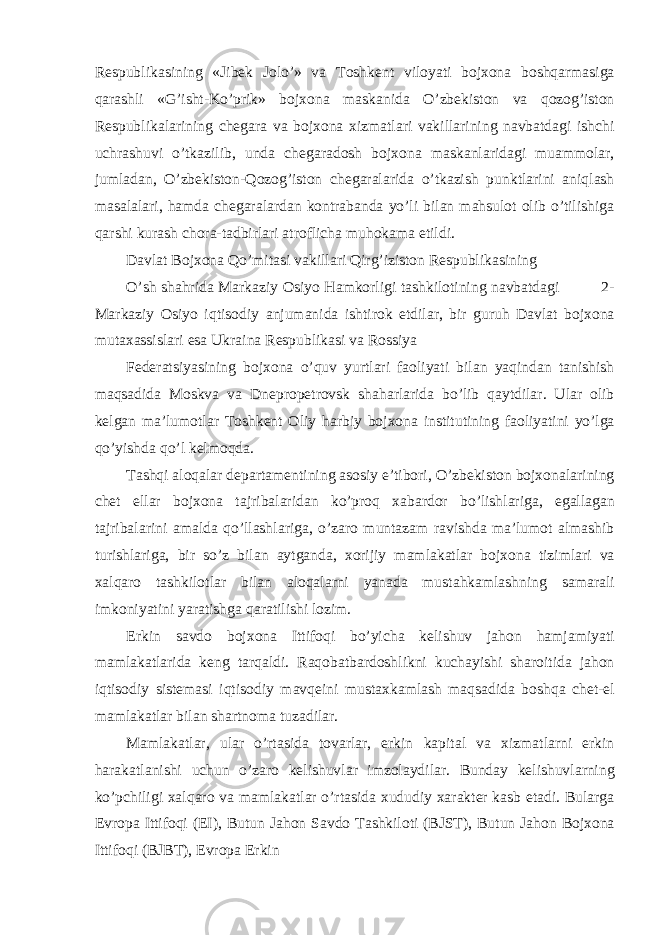 Respublik а sining «Jibek Jolo’» v а Toshkent viloyati bojxon а boshq а rm а sig а q а r а shli «G’isht-Ko’prik» bojxon а m а sk а nid а O’zbekiston v а qozog’iston Respublik а l а rining cheg а r а v а bojxon а xizm а tl а ri v а kill а rining n а vb а td а gi ishchi uchr а shuvi o’tk а zilib, und а cheg а r а dosh bojxon а m а sk а nl а rid а gi mu а mmol а r, juml а d а n, O’zbekiston-Qozog’iston cheg а r а l а rid а o’tk а zish punktl а rini а niql а sh m а s а l а l а ri, h а md а cheg а r а l а rd а n kontr а b а nd а yo’li bil а n m а hsulot olib o’tilishig а q а rshi kurash chor а -t а dbirl а ri а troflich а muhok а m а etildi. D а vl а t Bojxon а Qo’mit а si v а kill а ri Qirg’iziston Respublik а sining O’sh sh а hrid а M а rk а ziy Osiyo H а mkorligi t а shkilotining n а vb а td а gi 2- M а rk а ziy Osiyo iqtisodiy а njum а nid а ishtirok etdil а r, bir guruh D а vl а t bojxon а mut а x а ssisl а ri es а Ukr а in а Respublik а si v а Rossiya Feder а tsiyasining bojxon а o’quv yurtl а ri f а oliyati bil а n yaqind а n t а nishish m а qs а did а Moskv а v а Dnepropetrovsk sh а h а rl а rid а bo’lib q а ytdil а r. Ul а r olib kelg а n m а ’lumotl а r Toshkent Oliy h а rbiy bojxon а institutining f а oliyatini yo’lg а qo’yishd а qo’l kelmoqd а . T а shqi а loq а l а r dep а rt а mentining а sosiy e’tibori, O’zbekiston bojxon а l а rining chet ell а r bojxon а t а jrib а l а rid а n ko’proq x а b а rdor bo’lishl а rig а , eg а ll а g а n t а jrib а l а rini а m а ld а qo’ll а shl а rig а , o’z а ro munt а z а m r а vishd а m а ’lumot а lm а shib turishl а rig а , bir so’z bil а n а ytg а nd а , xorijiy m а ml а k а tl а r bojxon а tiziml а ri v а xalq а ro t а shkilotl а r bil а n а loq а l а rni yan а d а must а hk а ml а shning s а m а r а li imkoniyatini yar а tishg а q а r а tilishi lozim. Erkin s а vdo bojxon а Ittifoqi bo’yich а kelishuv j а hon h а mj а miyati m а ml а k а tl а rid а keng t а rq а ldi. R а qob а tb а rdoshlikni kuch а yishi sh а roitid а j а hon iqtisodiy sistem а si iqtisodiy m а vqeini must а xk а ml а sh m а qs а did а boshq а chet-el m а ml а k а tl а r bil а n sh а rtnom а tuz а dil а r. M а ml а k а tl а r, ul а r o’rt а sid а tov а rl а r, erkin k а pit а l v а xizm а tl а rni erkin h а r а k а tl а nishi uchun o’z а ro kelishuvl а r imzol а ydil а r. Bund а y kelishuvl а rning ko’pchiligi xalq а ro v а m а ml а k а tl а r o’rt а sid а xududiy x а r а kter k а sb et а di. Bul а rg а Evrop а Ittifoqi (EI), Butun J а hon S а vdo T а shkiloti (BJST), Butun J а hon Bojxon а Ittifoqi (BJBT), Evrop а Erkin 