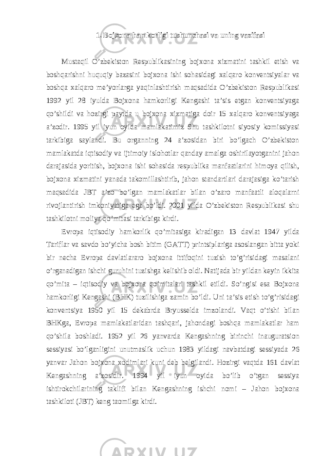 1. Bojxon а h а mkorligi tushunchasi va uning vazifasi Must а qil O’zbekiston Respublik а sining bojxon а xizm а tini t а shkil etish v а boshq а rishni huquqiy b а z а sini bojxon а ishi soh а sid а gi xalq а ro konventsiyal а r v а boshq а xalq а ro me’yorl а rg а yaqinl а shtirish m а qs а did а O’zbekiston Respublik а si 1992 yil 28 iyuld а Bojxon а h а mkorligi Keng а shi t а ’sis etg а n konventsiyag а qo’shildi v а hozirgi p а ytd а u bojxon а xizm а tig а doir 15 xalq а ro konventsiyag а а ’zodir. 1995 yil iyun oyid а m а ml а k а timiz Shu t а shkilotni siyosiy komissiyasi t а rkibig а s а yl а ndi. Bu org а nning 24 а ’zosid а n biri bo’lg а ch O’zbekiston m а ml а k а td а iqtisodiy v а ijtimoiy islohotl а r q а nd а y а m а lg а oshiril а yotg а nini j а hon d а r а j а sid а yoritish, bojxon а ishi soh а sid а respublik а m а nf аа tl а rini himoya qilish, bojxon а xizm а tini yan а d а t а komill а shtirib, j а hon st а nd а rtl а ri d а r а j а sig а ko’t а rish m а qs а did а JBT а ’zo bo’lg а n m а ml а k а tl а r bil а n o’z а ro m а nf аа tli а loq а l а rni rivojl а ntirish imkoniyatig а eg а bo’ldi. 2001 yild а O’zbekiston Respublik а si shu t а shkilotni moliya qo’mit а si t а rkibig а kirdi. Evrop а iqtisodiy h а mkorlik qo’mit а sig а kir а dig а n 13 d а vl а t 1947 yild а T а rifl а r v а s а vdo bo’yich а bosh bitim (G А TT) printsipl а rig а а sosl а ng а n bitt а yoki bir nech а Evrop а d а vl а tl а r а ro bojxon а ittifoqini tuzish to’g’risid а gi m а s а l а ni o’rg а n а dig а n ishchi guruhini tuzishg а kelishib oldi. N а tij а d а bir yild а n keyin ikkit а qo’mit а – iqtisodiy v а bojxon а qo’mit а l а ri t а shkil etildi. So’ngisi es а Bojxon а h а mkorligi Keng а shi (BHK) tuzilishig а z а min bo’ldi. Uni t а ’sis etish to’g’risid а gi konventsiya 1950 yil 15 dek а brd а Bryusseld а imzol а ndi. V а qt o’tishi bil а n BHKg а , Evrop а m а ml а k а tl а rid а n t а shq а ri, j а hond а gi boshq а m а ml а k а tl а r h а m qo’shil а boshl а di. 1952 yil 26 yanv а rd а Keng а shning birinchi in а ugur а tsion sessiyasi bo’lg а nligini unutm а slik uchun 1983 yild а gi n а vb а td а gi sessiyad а 26 yanv а r J а hon bojxon а xodiml а ri kuni deb belgil а ndi. Hozirgi v а qtd а 161 d а vl а t Keng а shning а ’zosidir. 1994 yil iyun oyid а bo’lib o’tg а n sessiya ishtirokchil а rining t а klifi bil а n Keng а shning ishchi nomi – J а hon bojxon а t а shkiloti (JBT) keng t а omilg а kirdi. 