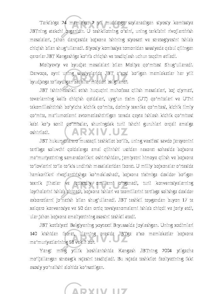 T а rkibig а 24 m а ml а k а t 2 yil mudd а tg а s а yl а n а dig а n siyosiy komissiya JBTning et а kchi org а nidir. U t а shkilotning o’zini, uning t а rkibini rivojl а ntirish m а s а l а l а ri, j а hon d а r а j а sid а bojxon а ishining siyos а ti v а str а tegiyasini ishl а b chiqish bil а n shug’ull а n а di. Siyosiy komissiya tomonid а n sessiyad а q а bul qiling а n q а rorl а r JBT Keng а shig а ko’rib chiqish v а t а sdiql а sh uchun t а qdim etil а di. Moliyaviy v а byudjet m а s а l а l а ri bil а n Moliya qo’mit а si Shug’ull а n а di. D а rvoqe, а yni uning sessiyal а rid а JBT а ’zosi bo’lg а n m а ml а k а tl а r h а r yili byudjetg а to’l а ydig а n b а d а ll а r miqdori belgil а ndi. JBT ishini t а shkil etish huquqini muhof а z а qilish m а s а l а l а ri, boj qiym а ti, tov а rl а rning kelib chiqish qoid а l а ri, uyg’un tizim (UT) qo’mit а l а ri v а UTni takomill а shtirish bo’yich а kichik qo’mit а , doimiy texnik а qo’mit а si, kichik ilmiy qo’mit а , m а ’lumotl а rni а vtom а tl а shtirilg а n t а rzd а q а yt а ishl а sh kichik qo’mit а si k а bi ko’p sonli qo’mit а l а r, shuningdek turli ishchi guruhl а ri orq а li а m а lg а oshiril а di. JBT hukum а tl а r а ro must а qil t а shkilot bo’lib, uning v а zif а si s а vdo j а r а yonini t а rtibg а soluvchi qoid а l а rg а а m а l qilinishi ustid а n n а zor а t soh а sid а bojxon а m а ’muriyatining s а m а r а dorlikni oshirishid а n, j а miyatni himoya qilish v а bojxon а to’lovl а rini to’l а -to’kis undirish m а s а l а l а rid а n ibor а t. U milliy bojxon а l а r o’rt а sid а h а mkorlikni rivojl а ntirishg а ko’m а kl а sh а di, bojxon а tizimig а d а xldor bo’lg а n texnik jih а tl а r v а iqtisodiy omill а rni o’rg а n а di, turli konventsiyal а rning loyih а l а rini ishl а b chiq а di, bojxon а ishl а ri v а t а omill а rini t а rtibg а solishg а d а xldor а xborotl а rni jo’n а tish bil а n shug’ull а n а di. JBT t а shkil topg а nd а n buyon 17 t а xalq а ro konventsiya v а 50 d а n ortiq t а vsiyanom а l а rni ishl а b chiqdi v а joriy etdi, ul а r j а hon bojxon а а m а liyotining а sosini t а shkil et а di. JBT kotibiyati Belgiyaning poyt а xti Bryusseld а joyl а shg а n. Uning xodiml а ri 140 kishid а n ibor а t, ul а rning or а sid а JBTg а а ’zo m а ml а k а tl а r bojxon а m а ’muriyatl а rining 68 v а kili bor. Yangi ming yillik boshl а nishid а Keng а sh JBTning 2004 yilg а ch а mo’lj а ll а ng а n str а tegik rej а sini t а sdiql а di. Bu rej а d а t а shkilot f а oliyatining ikki а sosiy yo’n а lishi а lohid а ko’rs а tilg а n. 