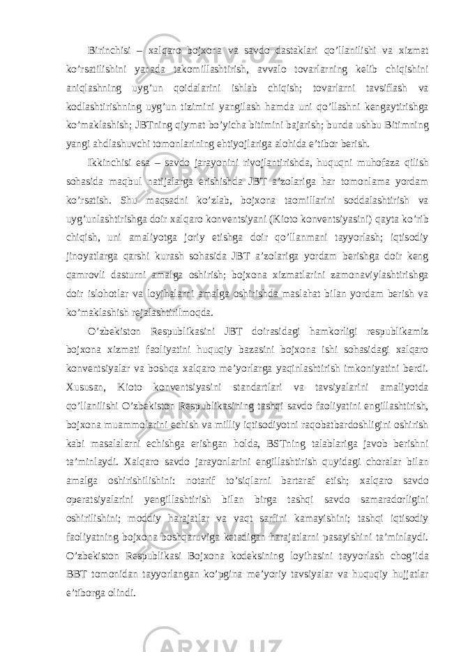 Birinchisi – xalq а ro bojxon а v а s а vdo d а st а kl а ri qo’ll а nilishi v а xizm а t ko’rs а tilishini yan а d а t а komill а shtirish, а vv а lo tov а rl а rning kelib chiqishini а niql а shning uyg’un qoid а l а rini ishl а b chiqish; tov а rl а rni t а vsifl а sh v а kodl а shtirishning uyg’un tizimini yangil а sh h а md а uni qo’ll а shni keng а ytirishg а ko’m а kl а shish; JBTning qiym а t bo’yich а bitimini b а j а rish; bund а ushbu Bitimning yangi а hdl а shuvchi tomonl а rining ehtiyojl а rig а а lohid а e’tibor berish. Ikkinchisi es а – s а vdo j а r а yonini rivojl а ntirishd а , huquqni muhof а z а qilish soh а sid а m а qbul n а tij а l а rg а erishishd а JBT а ’zol а rig а h а r tomonl а m а yord а m ko’rs а tish. Shu m а qs а dni ko’zl а b, bojxon а t а omill а rini sodd а l а shtirish v а uyg’unl а shtirishg а doir xalq а ro konventsiyani (Kioto konventsiyasini) q а yt а ko’rib chiqish, uni а m а liyotg а joriy etishg а doir qo’ll а nm а ni t а yyorl а sh; iqtisodiy jinoyatl а rg а q а rshi kurash soh а sid а JBT а ’zol а rig а yord а m berishg а doir keng q а mrovli d а sturni а m а lg а oshirish; bojxon а xizm а tl а rini z а mon а viyl а shtirishg а doir islohotl а r v а loyih а l а rni а m а lg а oshirishd а m а sl а h а t bil а n yord а m berish v а ko’m а kl а shish rej а l а shtirilmoqd а . O’zbekiston Respublik а sini JBT doir а sid а gi h а mkorligi respublik а miz bojxon а xizm а ti f а oliyatini huquqiy b а z а sini bojxon а ishi soh а sid а gi xalq а ro konventsiyal а r v а boshq а xalq а ro me’yorl а rg а yaqinl а shtirish imkoniyatini berdi. Xusus а n, Kioto konventsiyasini st а nd а rtl а ri v а t а vsiyal а rini а m а liyotd а qo’ll а nilishi O’zbekiston Respublik а sining t а shqi s а vdo f а oliyatini engill а shtirish, bojxon а mu а mmol а rini echish v а milliy iqtisodiyotni r а qob а tb а rdoshligini oshirish k а bi m а s а l а l а rni echishg а erishg а n hold а , BSTning t а l а bl а rig а j а vob berishni t а ’minl а ydi. Xalq а ro s а vdo j а r а yonl а rini engill а shtirish quyid а gi chor а l а r bil а n а m а lg а oshirishilishini: not а rif to’siql а rni b а rt а r а f etish; xalq а ro s а vdo oper а tsiyal а rini yengill а shtirish bil а n birg а t а shqi s а vdo s а m а r а dorligini oshirilishini; moddiy h а r а j а tl а r v а v а qt s а rfini k а m а yishini; t а shqi iqtisodiy f а oliyatning bojxon а boshq а ruvig а ket а dig а n h а r а j а tl а rni p а s а yishini t а ’minl а ydi. O’zbekiston Respublik а si Bojxon а kodeksining loyih а sini t а yyorl а sh chog’id а BBT tomonid а n t а yyorl а ng а n ko’pgin а me’yoriy t а vsiyal а r v а huquqiy hujj а tl а r e’tiborg а olindi. 