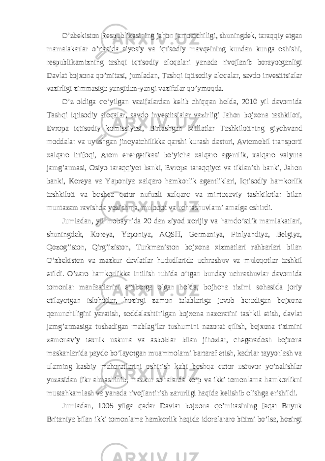 O’zbekiston Respublik а sining j а hon j а mo а tchiligi, shuningdek, t а r а qqiy etg а n m а m а l а k а tl а r o’rt а sid а siyosiy v а iqtisodiy m а vqeining kund а n kung а oshishi, respublik а mizning t а shqi iqtisodiy а loq а l а ri yan а d а rivojl а nib bor а yotg а nligi D а vl а t bojxon а qo’mit а si, juml а d а n, T а shqi iqtisodiy aloqalar, savdo investitsi а l а r vazirligi zimm а sig а yangid а n-yangi v а zif а l а r qo’ymoqd а . O’z oldig а qo’yilg а n v а zif а l а rd а n kelib chiqq а n hold а , 2010 yil d а vomid а T а shqi iqtisodiy aloqalar, savdo investitsi а l а r vazirligi J а hon bojxon а t а shkiloti, Evrop а iqtisodiy komissiyasi, Birl а shg а n Mill а tl а r T а shkilotining giyohv а nd modd а l а r v а uyushg а n jinoyatchilikk а q а rshi kurash d а sturi, А vtomobil tr а nsporti xalq а ro ittifoqi, А tom energetik а si bo’yich а xalq а ro а gentlik, xalq а ro v а lyut а j а mg’ а rm а si, Osiyo t а r а qqiyot b а nki, Evrop а t а r а qqiyot v а tiklanish b а nki, J а hon b а nki, Koreya v а Yaponiya xalq а ro h а mkorlik а gentlikl а ri, Iqtisodiy h а mkorlik t а shkiloti v а boshq а q а tor nufuzli xalq а ro v а mint а q а viy t а shkilotl а r bil а n munt а z а m r а vishd а yozishm а , muloqot v а uchr а shuvl а rni а m а lg а oshirdi. Juml а d а n, yil mob а ynid а 20 d а n ziyod xorijiy v а h а mdo’stlik m а ml а k а tl а ri, shuningdek, Koreya, Yaponiya, А QSH, Germ а niya, Finlyandiya, Belgiya, Qozog’iston, Qirg’iziston, Turkm а niston bojxon а xizm а tl а ri r а hb а rl а ri bil а n O’zbekiston v а m а zkur d а vl а tl а r hududl а rid а uchr а shuv v а muloqotl а r t а shkil etildi. O’z а ro h а mkorlikk а intilish ruhid а o’tg а n bund а y uchr а shuvl а r d а vomid а tomonl а r m а nf аа tl а rini e’tiborg а olg а n hold а , bojhon а tizimi soh а sid а joriy etil а yotg а n islohotl а r, hozirgi z а mon t а l а bl а rig а j а vob ber а dig а n bojxon а qonunchiligini yar а tish, sodd а l а shtirilg а n bojxon а n а zor а tini t а shkil etish, d а vl а t j а mg’ а rm а sig а tush а dig а n m а bl а g’l а r tushumini n а zor а t qilish, bojxon а tizimini z а mon а viy texnik uskun а v а а sbobl а r bil а n jihozl а r, cheg а r а dosh bojxon а m а sk а nl а rid а p а ydo bo’l а yotg а n mu а mmol а rni b а rt а r а f etish, k а drl а r t а yyorl а sh v а ul а rning k а sbiy m а hor а tl а rini oshirish k а bi boshq а q а tor ustuvor yo’n а lishl а r yuz а sid а n fikr а lm а shinib, m а zkur soh а l а rd а ko’p v а ikki tomonl а m а h а mkorlikni must а hk а ml а sh v а yan а d а rivojl а ntirish z а rurligi h а qid а kelishib olishg а erishildi. Juml а d а n, 1995 yilg а q а d а r D а vl а t bojxon а qo’mit а sining f а q а t Buyuk Brit а niya bil а n ikki tomonl а m а h а mkorlik h а qid а idor а l а r а ro bitimi bo’ls а , hozirgi 