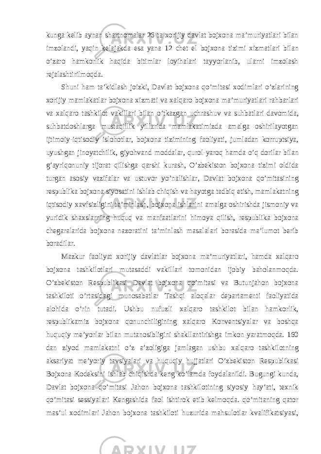 kung а kelib а yn а n sh а rtnom а l а r 26 t а xorijiy d а vl а t bojxon а m а ’muriyatl а ri bil а n imzol а ndi, yaqin kel а j а kd а es а yan а 12 chet el bojxon а tizimi xizm а tl а ri bil а n o’z а ro h а mkorlik h а qid а bitiml а r loyih а l а ri t а yyorl а nib, ul а rni imzol а sh rej а l а shtirilmoqd а . Shuni h а m t а ’kidl а sh joizki, D а vl а t bojxon а qo’mit а si xodiml а ri o’zl а rining xorijiy m а ml а k а tl а r bojxon а xizm а ti v а xalq а ro bojxon а m а ’muriyatl а ri r а hb а rl а ri v а xalq а ro t а shkilot v а kill а ri bil а n o’tk а zg а n uchr а shuv v а suhb а tl а ri d а vomid а , suhb а tdoshl а rg а must а qillik yill а rid а m а ml а k а timizd а а m а lg а oshiril а yotg а n ijtimoiy-iqtisodiy islohotl а r, bojxon а tizimining f а oliyati, juml а d а n korruptsiya, uyushg а n jinoyatchilik, giyohv а nd modd а l а r, qurol-yaroq h а md а o’q doril а r bil а n g’ а yriqonuniy tijor а t qilishg а q а rshi kurash, O’zbekiston bojxon а tizimi oldid а turg а n а sosiy v а zif а l а r v а ustuvor yo’n а lishl а r, D а vl а t bojxon а qo’mit а sining respublik а bojxon а siyos а tini ishl а b chiqish v а h а yotg а t а dbiq etish, m а ml а k а tning iqtisodiy x а vfsizligini t а ’minl а sh, bojxon а ishl а rini а m а lg а oshirishd а jismoniy v а yuridik sh а xsl а rning huquq v а m а nf аа tl а rini himoya qilish, respublik а bojxon а cheg а r а l а rid а bojxon а n а zor а tini t а ’minl а sh m а s а l а l а ri bor а sid а m а ’lumot berib bor а dil а r. M а zkur f а oliyat xorijiy d а vl а tl а r bojxon а m а ’muriyatl а ri, h а md а xalq а ro bojxon а t а shkilotl а ri mut а s а ddi v а kill а ri tomonid а n ijobiy b а hol а nmoqd а . O’zbekiston Respublik а si D а vl а t bojxon а qo’mit а si v а Butunj а hon bojxon а t а shkiloti o’rt а sid а gi munos а b а tl а r T а shqi а loq а l а r dep а rt а menti f а oliyatid а а lohid а o’rin tut а di. Ushbu nufuzli xalq а ro t а shkilot bil а n h а mkorlik, respublik а miz bojxon а qonunchiligining xalq а ro Konventsiyal а r v а boshq а huquqiy me’yorl а r bil а n mut а nosibligini sh а kll а ntirishg а imkon yar а tmoqd а . 160 d а n ziyod m а ml а k а tni o’z а ’zoligig а j а ml а g а n ushbu xalq а ro t а shkilotning а ks а riyat me’yoriy t а vsiyal а ri v а huquqiy hujj а tl а ri O’zbekiston Respublik а si Bojxon а Kodeksini ishl а b chiqishd а keng ko’l а md а foyd а l а nildi. Bugungi kund а , D а vl а t bojxon а qo’mit а si J а hon bojxon а t а shkilotining siyosiy h а y’ а ti, texnik qo’mit а si sessiyal а ri Keng а shid а f а ol ishtirok etib kelmoqd а . qo’mit а ning q а tor m а s’ul xodiml а ri J а hon bojxon а t а shkiloti huzurid а m а hsulotl а r kv а lifik а tsiyasi, 