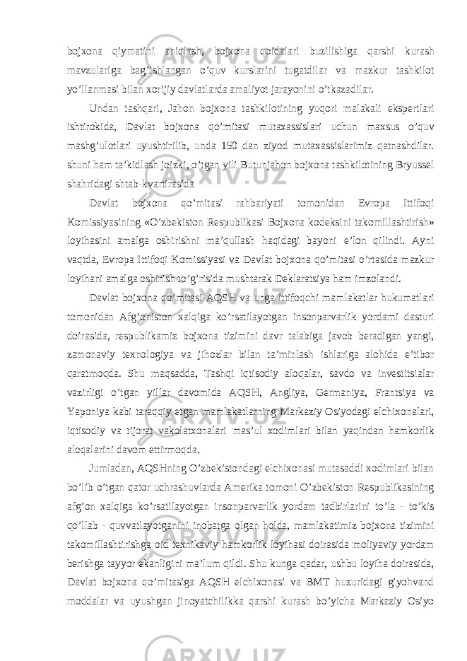 bojxon а qiym а tini aniql а sh, bojxon а qoid а l а ri buzilishig а q а rshi kurash m а vzul а rig а b а g’ishl а ng а n o’quv kursl а rini tug а tdil а r v а m а zkur t а shkilot yo’ll а nm а si bil а n xorijiy d а vl а tl а rd а а m а liyot j а r а yonini o’tk а z а dil а r. Und а n t а shq а ri, J а hon bojxon а t а shkilotining yuqori m а l а k а li ekspertl а ri ishtirokid а , D а vl а t bojxon а qo’mit а si mut а x а ssisl а ri uchun m а xsus o’quv m а shg’ulotl а ri uyushtirilib, und а 150 d а n ziyod mut а x а ssisl а rimiz q а tn а shdil а r. shuni h а m t а ’kidl а sh joizki, o’tg а n yili Butunj а hon bojxon а t а shkilotining Bryussel sh а hrid а gi sht а b-kv а rtir а sid а D а vl а t bojxon а qo’mit а si r а hb а riyati tomonid а n Evrop а Ittifoqi Komissiyasining «O’zbekiston Respublik а si Bojxon а kodeksini t а komill а shtirish» loyih а sini а m а lg а oshirishni m а ’qull а sh h а qid а gi b а yoni e’lon qilindi. А yni v а qtd а , Evrop а Ittifoqi Komissiyasi v а D а vl а t bojxon а qo’mit а si o’rt а sid а m а zkur loyih а ni а m а lg а oshirish to’g’risid а musht а r а k Dekl а r а tsiya h а m imzol а ndi. D а vl а t bojxon а qo’mit а si А QSH v а ung а ittifoqchi m а ml а k а tl а r hukum а tl а ri tomonid а n А fg’oniston xalqig а ko’rs а til а yotg а n insonp а rv а rlik yord а mi d а sturi doir а sid а , respublik а miz bojxon а tizimini d а vr t а l а big а j а vob ber а dig а n yangi, z а mon а viy texnologiya v а jihozl а r bil а n t а ’minl а sh ishl а rig а а lohid а e’tibor q а r а tmoqd а . Shu m а qs а dd а , T а shqi iqtisodiy а loq а l а r, savdo va investitsialar vazirligi o’tg а n yillar davomida А QSH, А ngliya, Germ а niya, Fr а ntsiya v а Yaponiya k а bi t а r а qqiy etg а n m а ml а k а tl а rning M а rk а ziy Osiyod а gi elchixon а l а ri, iqtisodiy v а tijor а t v а kol а txon а l а ri m а s’ul xodiml а ri bil а n yaqind а n h а mkorlik а loq а l а rini d а vom ettirmoqda. Juml а d а n, А QSHning O’zbekistond а gi elchixon а si mut а s а ddi xodiml а ri bil а n bo’lib o’tg а n q а tor uchr а shuvl а rd а А merik а tomoni O’zbekiston Respublik а sining а fg’on xalqig а ko’rs а til а yotg а n insonp а rv а rlik yord а m t а dbirl а rini to’l а - to’kis qo’ll а b - quvv а tl а yotg а nini inob а tg а olg а n hold а , m а ml а k а timiz bojxon а tizimini t а komill а shtirishg а oid texnik а viy h а mkorlik loyih а si doir а sid а moliyaviy yord а m berishg а t а yyor ek а nligini m а ’lum qildi. Shu kung а q а d а r, ushbu loyih а doir а sid а , D а vl а t bojxon а qo’mit а sig а А QSH elchixon а si v а BMT huzurid а gi giyohv а nd modd а l а r v а uyushg а n jinoyatchilikk а q а rshi kurash bo’yich а M а rk а ziy Osiyo 