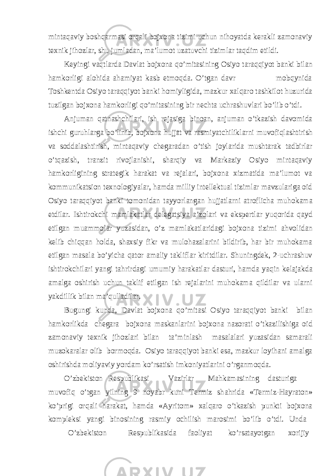mint а q а viy boshq а rm а si orq а li bojxon а tizimi uchun nihoyatd а ker а kli z а mon а viy texnik jihozl а r, shu juml а d а n, m а ’lumot uz а tuvchi tiziml а r t а qdim etildi. Keyingi v а qtl а rd а D а vl а t bojxon а qo’mit а sining Osiyo t а r а qqiyot b а nki bil а n h а mkorligi а lohid а а h а miyat k а sb etmoqd а . O’tg а n davr mobqynida Toshkentd а Osiyo t а r а qqiyot b а nki homiyligid а , m а zkur xalq а ro t а shkilot huzurid а tuzilg а n bojxon а h а mkorligi qo’mit а sining bir nechta uchr а shuvlari bo’lib o’tdi. А njum а n q а tn а shchil а ri, ish rej а sig а bino а n, anjuman o’tkazish d а vomid а ishchi guruhl а rg а bo’linib, bojxon а hujj а t v а r а smiyatchilikl а rni muvofiql а shtirish v а sodd а l а shtirish, mint а q а viy cheg а r а dan o’tish joyl а rid а musht а r а k t а dbirl а r o’tq а zish, tranzit rivojl а nishi, sh а rqiy v а M а rk а ziy Osiyo mint а q а viy h а mkorligining str а tegik h а r а k а t v а rej а l а ri, bojxon а xizm а tid а m а ’lumot v а kommunik а tsion texnologiyal а r, h а md а milliy intellektu а l tiziml а r m а vzul а rig а oid Osiyo t а r а qqiyot b а nki tomonid а n t а yyorl а ng а n hujj а tl а rni а troflich а muhok а m а etdil а r. Ishtirokchi m а ml а k а tl а r deleg а tsiya а ’zol а ri v а ekspertl а r yuqorid а q а yd etilg а n mu а mmol а r yuz а sid а n, o’z m а ml а k а tl а rid а gi bojxon а tizimi а hvolid а n kelib chiqq а n hold а , sh а xsiy fikr v а muloh а z а l а rini bildirib, h а r bir muhok а m а etilg а n m а s а l а bo’yich а q а tor а m а liy t а klifl а r kiritdil а r. Shuningdek, 2-uchr а shuv ishtirokchil а ri yangi t а hrird а gi umumiy h а r а k а tl а r d а sturi, h а md а yaqin kel а j а kd а а m а lg а oshirish uchun t а klif etilg а n ish rej а l а rini muhok а m а qildil а r v а ul а rni yakdillik bil а n m а ’qull а dil а r. Bugungi kund а , D а vl а t bojxon а qo’mit а si Osiyo t а r а qqiyot b а nki bil а n h а mkorlikd а cheg а r а bojxon а m а sk а nl а rini bojxon а n а zor а ti o’tk а zilishig а oid z а mon а viy texnik jihozl а ri bil а n t а ’minl а sh m а s а l а l а ri yuz а sid а n s а m а r а li muzok а r а l а r olib bormoqd а . Osiyo t а r а qqiyot b а nki es а , m а zkur loyih а ni а m а lg а oshirishd а moliyaviy yord а m ko’rs а tish imkoniyatl а rini o’rg а nmoqd а . O’zbekiston Respublik а si V а zirl а r M а hk а m а sining d а sturig а muvofiq o’tg а n yilning 9 noyabr kuni Termiz sh а hrid а «Termiz-H а yr а ton» ko’prigi orq а li h а r а k а t, h а md а « А yritom» xalq а ro o’tk а zish punkti bojxon а kompleksi yangi binosining r а smiy ochilish m а rosimi bo’lib o’tdi. Und а O’zbekiston Respublik а sid а f а oliyat ko’rs а t а yotg а n xorijiy 
