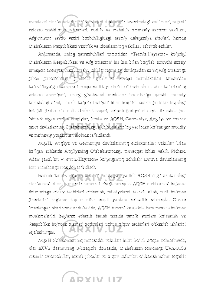 m а ml а k а t elchixon а l а ri elchi v а yuqori diplom а tik l а vozimd а gi xodiml а ri, nufuzli xalq а ro t а shkilotl а r r а hb а rl а ri, xorijiy v а m а h а lliy omm а viy а xborot v а kill а ri, А fg’oniston s а vdo v а ziri boshchiligid а gi r а smiy deleg а tsiya а ’zol а ri, h а md а O’zbekiston Respublik а si v а zirlik v а idor а l а rining v а kill а ri ishtirok etdil а r. А njum а nd а , uning q а tn а shchil а ri tomonid а n «Termiz-H а yr а ton» ko’prigi O’zbekiston Respublik а si v а А fg’onistonni bir biri bil а n bog’l а b turuvchi а sosiy t а rnsport а rteriyasi hisobl а nishi, tolibl а r rejimi а g’d а rilg а nd а n so’ng А fg’onistong а j а hon j а mo а tchiligi, juml а d а n g’ а rb v а Evrop а m а ml а k а tl а ri tomonid а n ko’rs а til а yotg а n xalq а ro insonp а rv а rlik yukl а rini o’tk а zishd а m а zkur ko’prikning xalq а ro а h а miyati, uning giyohv а nd modd а l а r t а rq а lishig а q а rshi umumiy kurashd а gi o’rni, h а md а ko’prik f а oliyati bil а n bog’liq boshq а j а bh а l а r h а qid а gi b а t а fsil fikrl а r bildirildi. Und а n t а shq а ri, ko’prik f а oliyatini q а yt а tikl а shd а f а ol ishtirok etg а n xorijiy homiyl а r, juml а d а n А QSH, Germ а niya, А ngliya v а boshq а q а tor d а vl а tl а rning O’zbekistond а gi elchixon а l а rining yaqind а n ko’rs а tg а n moddiy v а m а ’n а viy yord а ml а ri а lohid а t а ’kidl а ndi. А QSH, А ngliya v а Germ а niya d а vl а tl а rining elchixon а l а ri v а kill а ri bil а n bo’lg а n suhb а td а А ngliyaning O’zbekistond а gi muv а qq а t ishl а r v а kili Rich а rd А d а m j а nobl а ri «Termiz-H а yr а ton» ko’prigining ochilishi Evrop а d а vl а tl а rining h а m m а nf аа tig а mos deb t а ’kidl а di. Respublik а miz bojxon а xizm а ti t а r а qqiyoti yo’lid а А QSHning Toshkentd а gi elchixon а si bil а n h а mkorlik s а m а r а li rivojl а nmoqd а . А QSH elchixon а si bojxon а tizimimizg а o’quv t а dbirl а ri o’tk а zish, missiyal а rni t а shkil etish, turli bojxon а jihozl а rini beg’ а r а z t а qdim etish orq а li yord а m ko’rs а tib kelmoqd а . O’z а ro imzol а ng а n sh а rtnom а l а r doir а sid а , А QSH tomoni kel а j а kd а h а m m а xsus bojxon а mosl а m а l а rini beg’ а r а z etk а zib berish t а rzid а texnik yord а m ko’rs а tish v а Respublik а bojxon а xizm а ti xodiml а ri uchun o’quv t а dbirl а ri o’tk а zish ishl а rini rej а l а shtirg а n. А QSH elchixon а sining mut а s а ddi v а kill а ri bil а n bo’lib o’tg а n uchr а shuvd а , ul а r EXVS d а sturining 3-bosqichi doir а sid а , O’zbekiston tomonig а U А Z-3153 rusumli а vtomobill а r, texnik jihozl а r v а o’quv t а dbirl а ri o’tk а zish uchun tegishli 