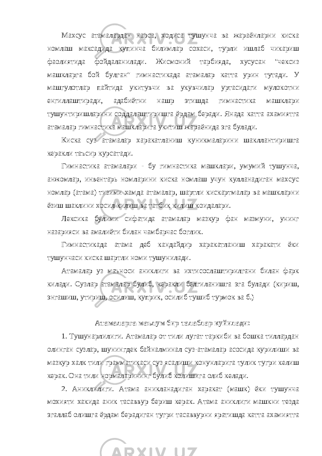 Махсус атамалардан нарса, ходиса тушунча ва жараёнларни киска номлаш максадида купинча билимлар сохаси, турли ишлаб чикариш фаолиятида фойдаланилади. Жисмоний тарбияда, хусусан &#34;чексиз машкларга бой булган&#34; гимнастикада атамалар катта урин тутади. У машгулотлар пайтида укитувчи ва укувчилар уртасидаги мулокотни енгиллаштиради, адабиётни нашр этишда гимнастика машклари тушунтиришларини соддалаштиришга ёрдам беради. Янада катта ахамиятга атамалар гимнастика машкларига укитиш жараёнида эга булади. Киска суз атамалар харакатланиш куникмаларини шакллантиришга керакли таъсир курсатади. Гимнастика атамалари - бу гимнастика машклари, умумий тушунча, анжомлар, инвентарь номларини киска номлаш учун кулланадиган махсус номлар (атама) тизими хамда атамалар, шартли кискартмалар ва машкларни ёзиш шаклини хосил килиш ва татбик килиш коидалари. Лексика булими сифатида атамалар мазкур фан мазмуни, унинг назарияси ва амалиёти билан чамбарчас боглик. Гимнастикада атама деб кандайдир харакатланиш харакати ёки тушунчаси киска шартли номи тушунилади. Атамалар уз маъноси аниклиги ва ихтисослаштирилгани билан фарк килади. Сузлар атамалар булиб, керакли белгиланишга эга булади (кириш, энгашиш, утириш, осилиш, куприк, осилиб тушиб турмок ва б.) Атамаларга маълум бир талаблар куйилади: 1. Тушунарлилиги. Атамалар от тили лугат таркиби ва бошка тиллардан олинган сузлар, шунингдек байналминал суз-атамалар асосида курилиши ва мазкур халк тили грамматикаси суз ясалиши конунларига тулик тугри келиш керак. Она тили нормаларининг булиб колишига олиб келади. 2. Аниклилиги. Атама аникланадиган харакат (машк) ёки тушунча мохияти хакида аник тасаввур бериш керак. Атама аниклиги машкни тезда эгаллаб олишга ёрдам берадиган тугри тасаввурни яратишда катта ахамиятга 