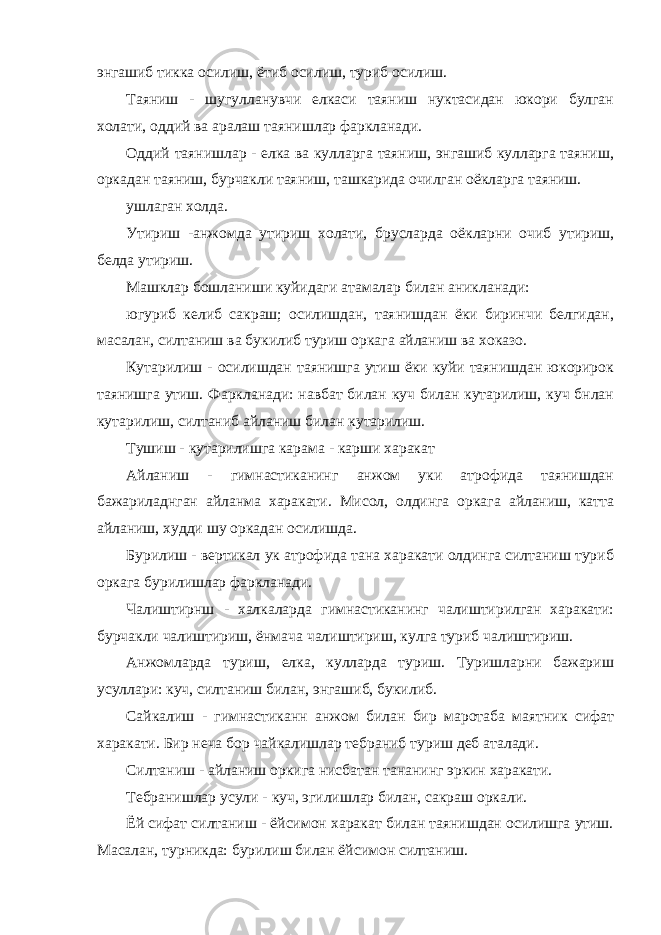 энгашиб тикка осилиш, ётиб осилиш, туриб осилиш. Таяниш - шугулланувчи елкаси таяниш нуктасидан юкори булган холати, оддий ва аралаш таянишлар фаркланади. Оддий таянишлар - елка ва кулларга таяниш, энгашиб кулларга таяниш, оркадан таяниш, бурчакли таяниш, ташкарида очилган оёкларга таяниш. ушлаган холда. Утириш -анжомда утириш холати, брусларда оёкларни очиб утириш, белда утириш. Машклар бошланиши куйидаги атамалар билан аникланади: югуриб келиб сакраш; осилишдан, таянишдан ёки биринчи белгидан, масалан, силтаниш ва букилиб туриш оркага айланиш ва хоказо. Кутарилиш - осилишдан таянишга утиш ёки куйи таянишдан юкорирок таянишга утиш. Фаркланади: навбат билан куч билан кутарилиш, куч бнлан кутарилиш, силтаниб айланиш билан кутарилиш. Тушиш - кутарилишга карама - карши харакат Айланиш - гимнастиканинг анжом уки атрофида таянишдан бажариладнган айланма харакати. Мисол, олдинга оркага айланиш, катта айланиш, худди шу оркадан осилишда. Бурилиш - вертикал ук атрофида тана харакати олдинга силтаниш туриб оркага бурилишлар фаркланади. Чалиштирнш - халкаларда гимнастиканинг чалиштирилган харакати: бурчакли чалиштириш, ёнмача чалиштириш, кулга туриб чалиштириш. Анжомларда туриш, елка, кулларда туриш. Туришларни бажариш усуллари: куч, силтаниш билан, энгашиб, букилиб. Сайкалиш - гимнастиканн анжом билан бир маротаба маятник сифат харакати. Бир неча бор чайкалишлар тебраниб туриш деб аталади. Силтаниш - айланиш оркига нисбатан тананинг эркин харакати. Тебранишлар усули - куч, эгилишлар билан, сакраш оркали. Ёй сифат силтаниш - ёйсимон харакат билан таянишдан осилишга утиш. Масалан, турникда: бурилиш билан ёйсимон силтаниш. 