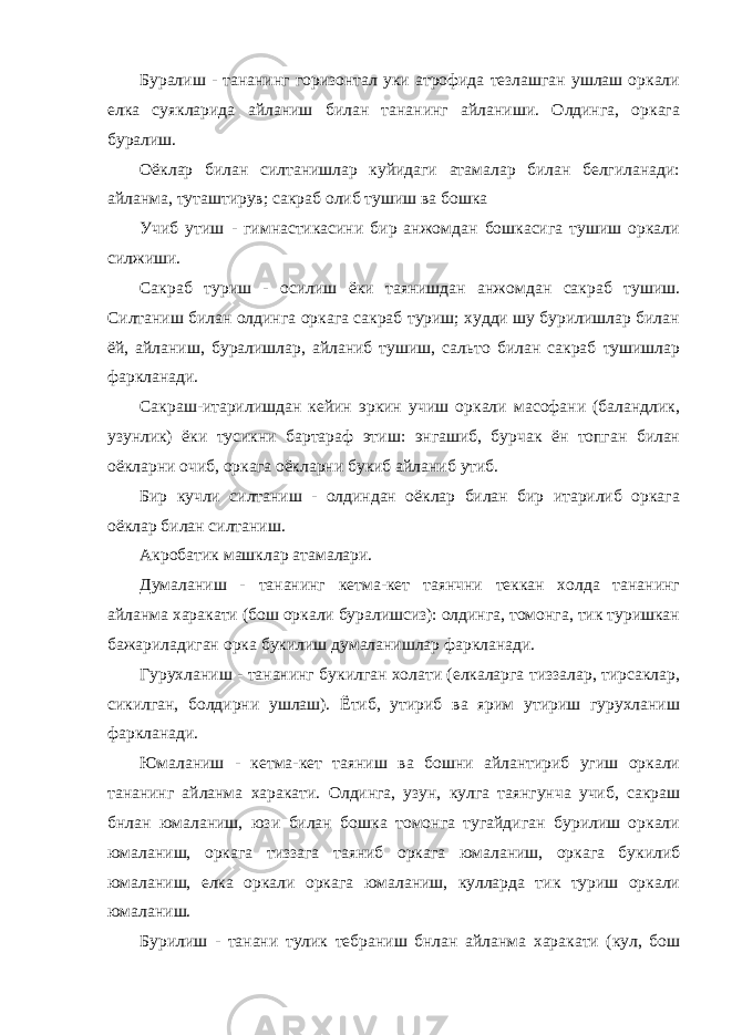 Буралиш - тананинг горизонтал уки атрофида тезлашган ушлаш оркали елка суякларида айланиш билан тананинг айланиши. Олдинга, оркага буралиш. Оёклар билан силтанишлар куйидаги атамалар билан белгиланади: айланма, туташтирув; сакраб олиб тушиш ва бошка Учиб утиш - гимнастикасини бир анжомдан бошкасига тушиш оркали силжиши. Сакраб туриш - осилиш ёки таянишдан анжомдан сакраб тушиш. Силтаниш билан олдинга оркага сакраб туриш; худди шу бурилишлар билан ёй, айланиш, буралишлар, айланиб тушиш, сальто билан сакраб тушишлар фаркланади. Сакраш-итарилишдан кейин эркин учиш оркали масофани (баландлик, узунлик) ёки тусикни бартараф этиш: энгашиб, бурчак ён топган билан оёкларни очиб, оркага оёкларни букиб айланиб утиб. Бир кучли силтаниш - олдиндан оёклар билан бир итарилиб оркага оёклар билан силтаниш. Акробатик машклар атамалари. Думаланиш - тананинг кетма-кет таянчни теккан холда тананинг айланма харакати (бош оркали буралишсиз): олдинга, томонга, тик туришкан бажариладиган орка букилиш думаланишлар фаркланади. Гурухланиш - тананинг букилган холати (елкаларга тиззалар, тирсаклар, сикилган, болдирни ушлаш). Ётиб, утириб ва ярим утириш гурухланиш фаркланади. Юмаланиш - кетма-кет таяниш ва бошни айлантириб угиш оркали тананинг айланма харакати. Олдинга, узун, кулга таянгунча учиб, сакраш бнлан юмаланиш, юзи билан бошка томонга тугайдиган бурилиш оркали юмаланиш, оркага тиззага таяниб оркага юмаланиш, оркага букилиб юмаланиш, елка оркали оркага юмаланиш, кулларда тик туриш оркали юмаланиш. Бурилиш - танани тулик тебраниш бнлан айланма харакати (кул, бош 