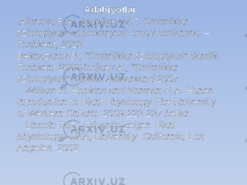  Adabiyotlar Alimova R.A., Sagdiyev M.T. O’simliklar fiziologiyasi va biokimyosi: o’quv qo’llanma. – Toshkent, 2013. Beknazarov B., “O’simliklar fiziologiyasi” darslik. Toshkent 2009Xodjaev A., “O’simliklar fiziologiyasi” darslik. Samarkand 2007. William G. Hopkins and Norman P. A. Huner. Introduction to Plant Physiology The University of Western Ontario. 2009.223-237 betlar. Lincoln Taiz., Eduardo Zeiger. Plant physiology. USA, University California, Los Angeles. 2002.   
