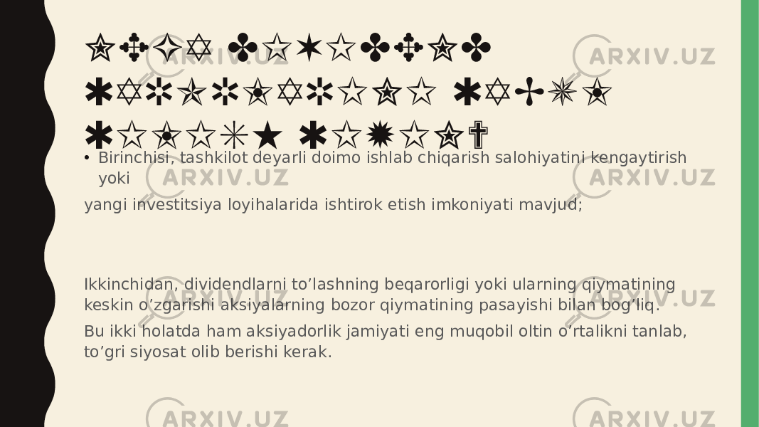 NEGA DIVIDEND QARORLARINI QABUL QILISH QIYIN? • Birinchisi, tashkilot deyarli doimo ishlab chiqarish salohiyatini kengaytirish yoki yangi investitsiya loyihalarida ishtirok etish imkoniyati mavjud; Ikkinchidan, dividendlarni to’lashning beqarorligi yoki ularning qiymatining keskin o’zgarishi aksiyalarning bozor qiymatining pasayishi bilan bog’liq. Bu ikki holatda ham aksiyadorlik jamiyati eng muqobil oltin o’rtalikni tanlab, to’gri siyosat olib berishi kerak. 