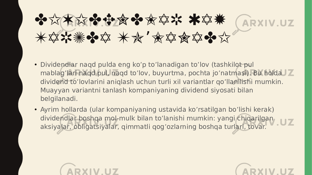 DIVIDENDLAR QAY TARZDA TO LANADI’ • Dividendlar naqd pulda eng ko’p to’lanadigan to’lov (tashkilot pul mablag’lari naqd pul, naqd to’lov, buyurtma, pochta jo’natmasi). Bu holda dividend to’lovlarini aniqlash uchun turli xil variantlar qo’llanilishi mumkin. Muayyan variantni tanlash kompaniyaning dividend siyosati bilan belgilanadi. • Ayrim hollarda (ular kompaniyaning ustavida ko’rsatilgan bo’lishi kerak) dividendlar boshqa mol-mulk bilan to’lanishi mumkin: yangi chiqarilgan aksiyalar, obligatsiyalar, qimmatli qog’ozlarning boshqa turlari, tovar. 