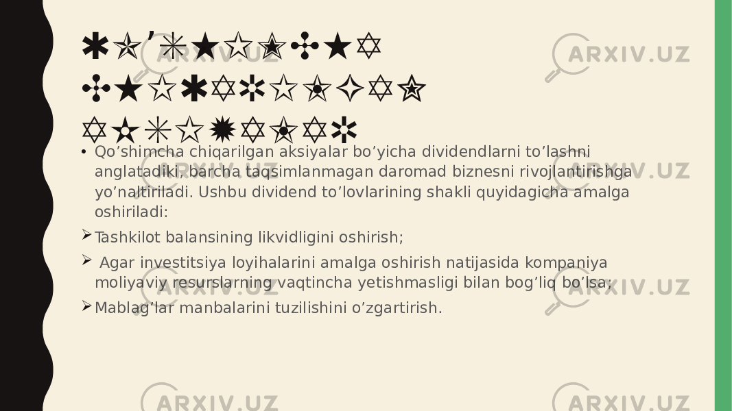 QO SHIMCHA ’ CHIQARILGAN AKSIYALAR • Qo’shimcha chiqarilgan aksiyalar bo’yicha dividendlarni to’lashni anglatadiki, barcha taqsimlanmagan daromad biznesni rivojlantirishga yo’naltiriladi. Ushbu dividend to’lovlarining shakli quyidagicha amalga oshiriladi:  Tashkilot balansining likvidligini oshirish;  Agar investitsiya loyihalarini amalga oshirish natijasida kompaniya moliyaviy resurslarning vaqtincha yetishmasligi bilan bog’liq bo’lsa;  Mablag’lar manbalarini tuzilishini o’zgartirish. 