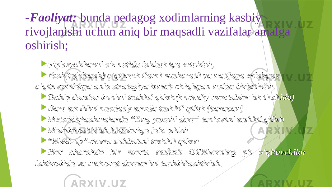 - Faoliyat: bunda pedagog xodimlarning kasbiy rivojlanishi uchun aniq bir maqsadli vazifalar amalga oshirish;  o&#39;qituvchilarni o&#39;z ustida ishlashiga erishish,  Yosh(tajribasiz) o&#39;qituvchilarni mahoratli va natijaga erishgan o&#39;qituvchilarga aniq strategiya ishlab chiqilgan holda biriktirish,  Ochiq darslar kunini tashkil qilish(hududiy maktablar ishtirokida)  Dars tahlilini naodatiy tarzda tashkil qilish(baraban)  Metodbirlashmalarda “Eng yaxshi dars” tanlovini tashkil qilish  Malaka oshirish kurslariga jalb qilish  “ Meet-up”-davra suhbatini tashkil qilish  Har chorakda bir marta nufuzli OTMlarning ph o&#39;qituvchilar ishtirokida va mahorat darslarini tashkillashtirish. 