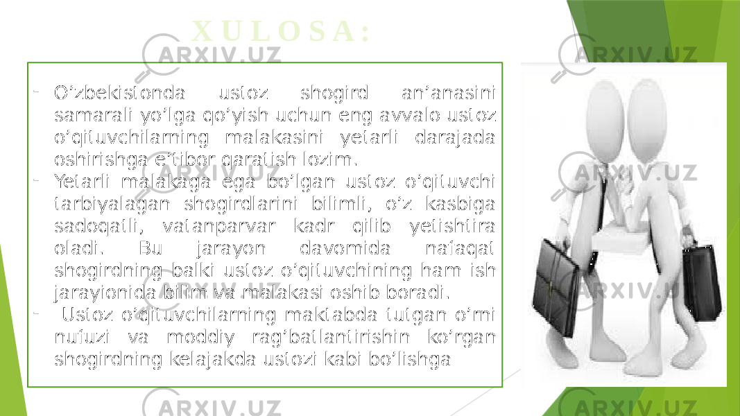  X U L O S A : - O’zbekistonda ustoz shogird an’anasini samarali yo’lga qo’yish uchun eng avvalo ustoz o’qituvchilarning malakasini yetarli darajada oshirishga e’tibor qaratish lozim. - Yetarli malakaga ega bo’lgan ustoz o’qituvchi tarbiyalagan shogirdlarini bilimli, o’z kasbiga sadoqatli, vatanparvar kadr qilib yetishtira oladi. Bu jarayon davomida nafaqat shogirdning balki ustoz o’qituvchining ham ish jarayionida bilim va malakasi oshib boradi. - Ustoz o’qituvchilarning maktabda tutgan o’rni nufuzi va moddiy rag’batlantirishin ko’rgan shogirdning kelajakda ustozi kabi bo’lishga 