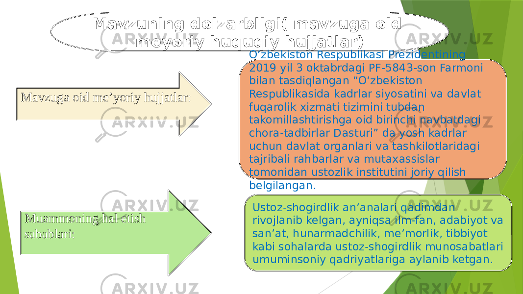 Mavzuning dolzarbligi( mavzuga oid meyoriy huquqiy hujjatlar) Ustoz-shogirdlik an’analari qadimdan rivojlanib kelgan, ayniqsa ilm-fan, adabiyot va san’at, hunarmadchilik, me’morlik, tibbiyot kabi sohalarda ustoz-shogirdlik munosabatlari umuminsoniy qadriyatlariga aylanib ketgan.O‘zbekiston Respublikasi Prezidentining 2019 yil 3 oktabrdagi PF-5843-son Farmoni bilan tasdiqlangan “O‘zbekiston Respublikasida kadrlar siyosatini va davlat fuqarolik xizmati tizimini tubdan takomillashtirishga oid birinchi navbatdagi chora-tadbirlar Dasturi” da yosh kadrlar uchun davlat organlari va tashkilotlaridagi tajribali rahbarlar va mutaxassislar tomonidan ustozlik institutini joriy qilish belgilangan.Mavzuga oid me’yoriy hujjatlar: Muammoning hal etish sabablari: 