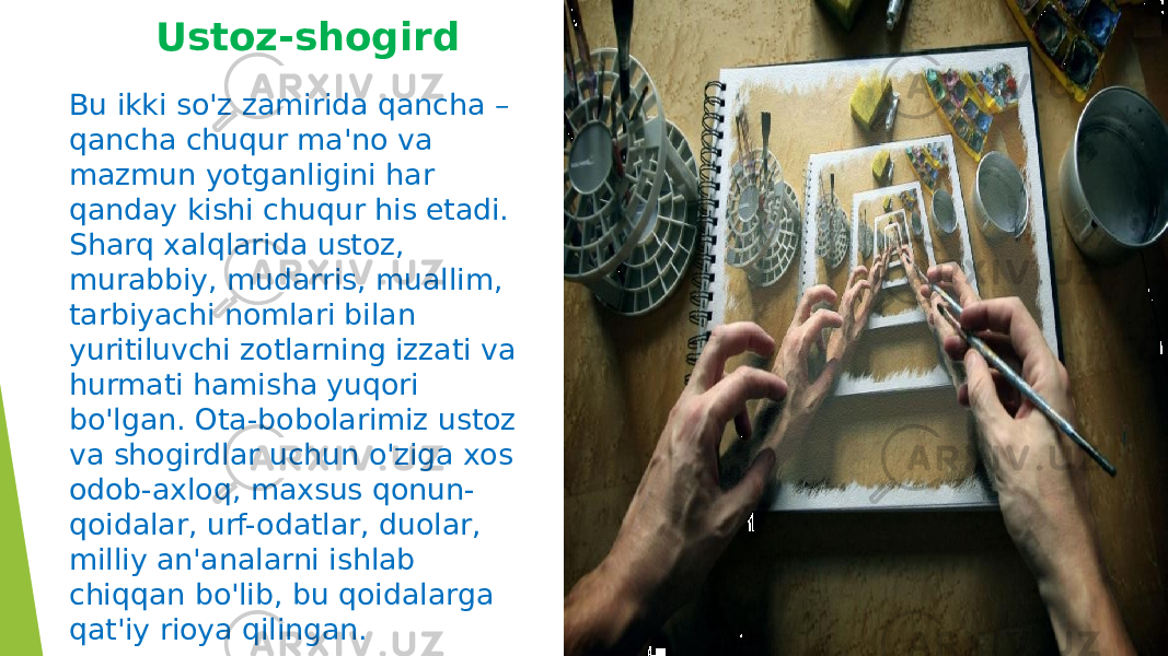 Ustoz-shogird Bu ikki so&#39;z zamirida qancha – qancha chuqur ma&#39;no va mazmun yotganligini har qanday kishi chuqur his etadi. Sharq xalqlarida ustoz, murabbiy, mudarris, muallim, tarbiyachi nomlari bilan yuritiluvchi zotlarning izzati va hurmati hamisha yuqori bo&#39;lgan. Ota-bobolarimiz ustoz va shogirdlar uchun o&#39;ziga xos odob-axloq, maxsus qonun- qoidalar, urf-odatlar, duolar, milliy an&#39;analarni ishlab chiqqan bo&#39;lib, bu qoidalarga qat&#39;iy rioya qilingan. 