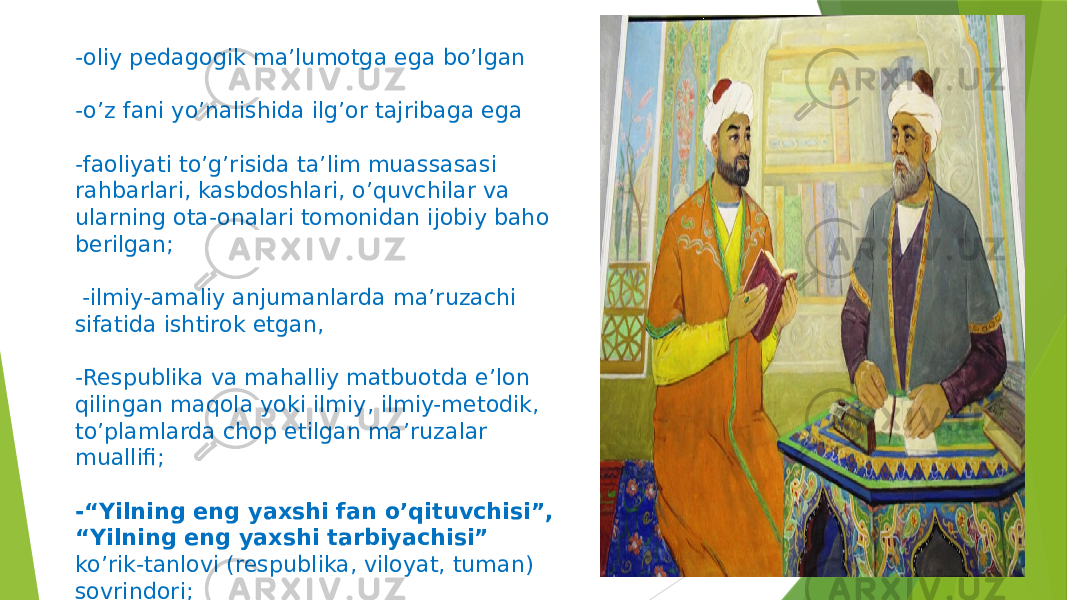 -oliy pedagogik maʼlumotga ega boʼlgan -oʼz fani yoʼnalishida ilgʼor tajribaga ega -faoliyati toʼgʼrisida taʼlim muassasasi rahbarlari, kasbdoshlari, oʼquvchilar va ularning ota-onalari tomonidan ijobiy baho berilgan; -ilmiy-amaliy anjumanlarda maʼruzachi sifatida ishtirok etgan, -Respublika va mahalliy matbuotda eʼlon qilingan maqola yoki ilmiy, ilmiy-metodik, toʼplamlarda chop etilgan maʼruzalar muallifi; -“Yilning eng yaxshi fan oʼqituvchisi”, “Yilning eng yaxshi tarbiyachisi” koʼrik-tanlovi (respublika, viloyat, tuman) sovrindori; 