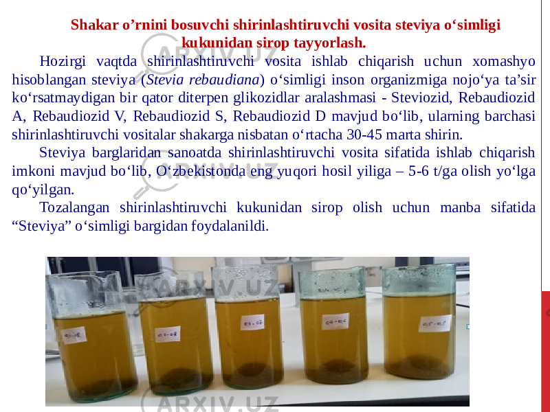 Shakar o’rnini bosuvchi shirinlashtiruvchi vosita steviya o‘simligi kukunidan sirop tayyorlash. Hozirgi vaqtda shirinlashtiruvchi vosita ishlab chiqarish uchun xomashyo hisoblangan steviya ( Stevia rebaudiana ) o‘simligi inson organizmiga nojo‘ya ta’sir ko‘rsatmaydigan bir qator diterpen glikozidlar aralashmasi - Steviozid, Rebaudiozid A, Rebaudiozid V, Rebaudiozid S, Rebaudiozid D mavjud bo‘lib, ularning barchasi shirinlashtiruvchi vositalar shakarga nisbatan o‘rtacha 30-45 marta shirin. Steviya barglaridan sanoatda shirinlashtiruvchi vosita sifatida ishlab chiqarish imkoni mavjud bo‘lib, O‘zbekistonda eng yuqori hosil yiliga – 5-6 t/ga olish yo‘lga qo‘yilgan. Tozalangan shirinlashtiruvchi kukunidan sirop olish uchun manba sifatida “Steviya” o‘simligi bargidan foydalanildi. 