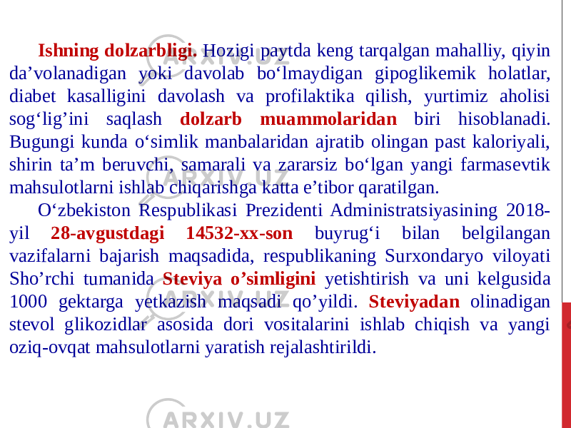 Ishning dolzarbligi. Hozigi paytda keng tarqalgan mahalliy, qiyin da’volanadigan yoki davolab bo‘lmaydigan gipoglikemik holatlar, diabet kasalligini davolash va profilaktika qilish, yurtimiz aholisi sog‘lig’ini saqlash dolzarb muammolaridan biri hisoblanadi. Bugungi kunda o‘simlik manbalaridan ajratib olingan past kaloriyali, shirin ta’m beruvchi, samarali va zararsiz bo‘lgan yangi farmasevtik mahsulotlarni ishlab chiqarishga katta e’tibor qaratilgan. O‘zbekiston Respublikasi Prezidenti Administratsiyasining 2018- yil 28-avgustdagi 14532-xx-son buyrug‘i bilan belgilangan vazifalarni bajarish maqsadida, respublikaning Surxondaryo viloyati Sho’rchi tumanida Steviya o’simligini yetishtirish va uni kelgusida 1000 gektarga yetkazish maqsadi qo’yildi. Steviyadan olinadigan stevol glikozidlar asosida dori vositalarini ishlab chiqish va yangi oziq-ovqat mahsulotlarni yaratish rejalashtirildi. 