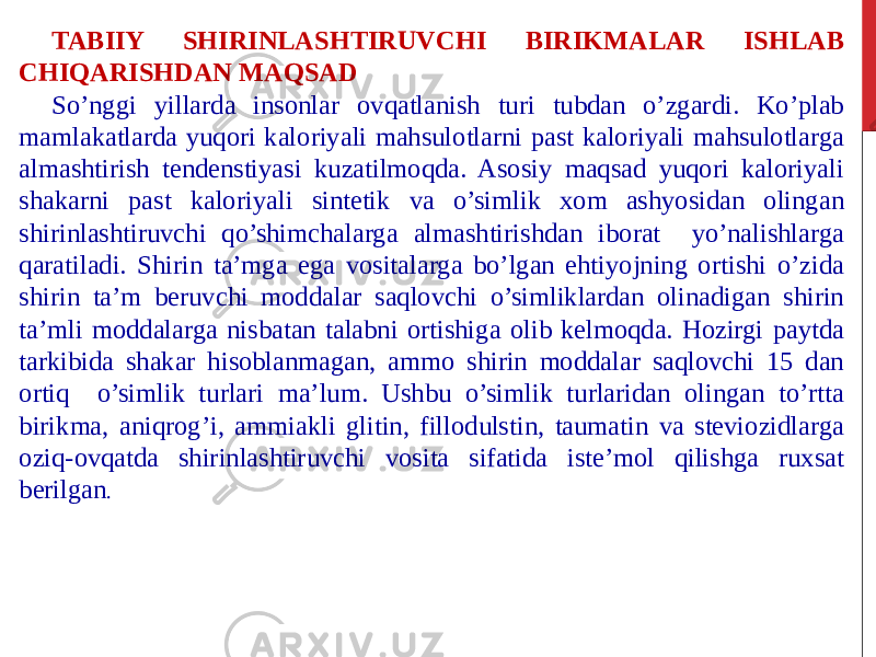 TABIIY SHIRINLASHTIRUVCHI BIRIKMALAR ISHLAB CHIQARISHDAN MAQSAD So’nggi yillarda insonlar ovqatlanish turi tubdan o’zgardi. Ko’plab mamlakatlarda yuqori kaloriyali mahsulotlarni past kaloriyali mahsulotlarga almashtirish tendenstiyasi kuzatilmoqda. Asosiy maqsad yuqori kaloriyali shakarni past kaloriyali sintetik va o’simlik xom ashyosidan olingan shirinlashtiruvchi qo’shimchalarga almashtirishdan iborat yo’nalishlarga qaratiladi. Shirin ta’mga ega vositalarga bo’lgan ehtiyojning ortishi o’zida shirin ta’m beruvchi moddalar saqlovchi o’simliklardan olinadigan shirin ta’mli moddalarga nisbatan talabni ortishiga olib kelmoqda. Hozirgi paytda tarkibida shakar hisoblanmagan, ammo shirin moddalar saqlovchi 15 dan ortiq o’simlik turlari ma’lum. Ushbu o’simlik turlaridan olingan to’rtta birikma, aniqrog’i, ammiakli glitin, fillodulstin, taumatin va steviozidlarga oziq-ovqatda shirinlashtiruvchi vosita sifatida iste’mol qilishga ruxsat berilgan . 