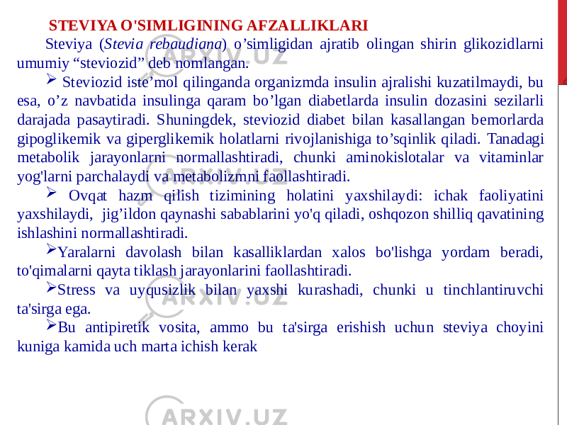  STEVIYA O&#39;SIMLIGINING AFZALLIKLARI Steviya ( Stevia rebaudiana ) o’simligidan ajratib olingan shirin glikozidlarni umumiy “steviozid” deb nomlangan.  Steviozid iste’mol qilinganda organizmda insulin ajralishi kuzatilmaydi, bu esa, o’z navbatida insulinga qaram bo’lgan diabetlarda insulin dozasini sezilarli darajada pasaytiradi. Shuningdek, steviozid diabet bilan kasallangan bemorlarda gipoglikemik va giperglikemik holatlarni rivojlanishiga to’sqinlik qiladi. Tanadagi metabolik jarayonlarni normallashtiradi, chunki aminokislotalar va vitaminlar yog&#39;larni parchalaydi va metabolizmni faollashtiradi.  Ovqat hazm qilish tizimining holatini yaxshilaydi: ichak faoliyatini yaxshilaydi, jig’ildon qaynashi sabablarini yo&#39;q qiladi, oshqozon shilliq qavatining ishlashini normallashtiradi.  Yaralarni davolash bilan kasalliklardan xalos bo&#39;lishga yordam beradi, to&#39;qimalarni qayta tiklash jarayonlarini faollashtiradi.  Stress va uyqusizlik bilan yaxshi kurashadi, chunki u tinchlantiruvchi ta&#39;sirga ega.  Bu antipiretik vosita, ammo bu ta&#39;sirga erishish uchun steviya choyini kuniga kamida uch marta ichish kerak 