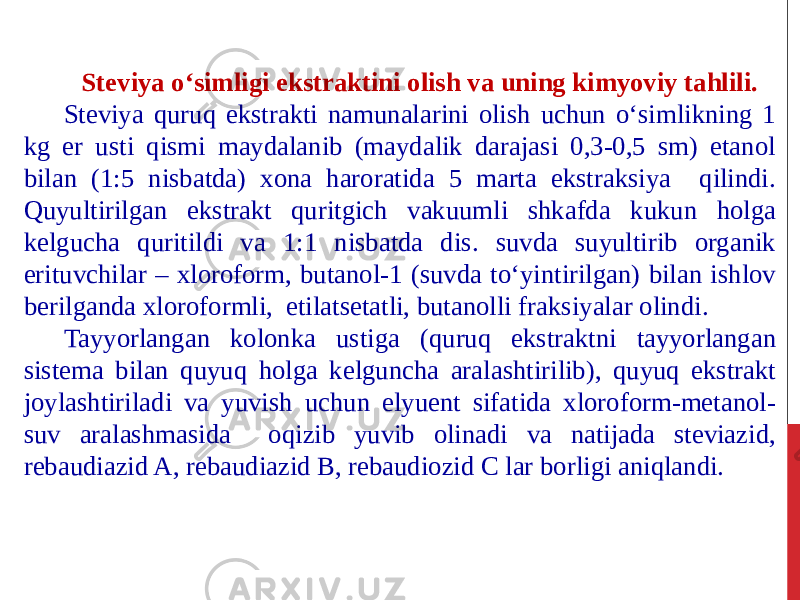 Steviya o‘simligi ekstraktini olish va uning kimyoviy tahlili. Steviya quruq ekstrakti namunalarini olish uchun o‘simlikning 1 kg er usti qismi maydalanib (maydalik darajasi 0,3-0,5 sm) etanol bilan (1:5 nisbatda) xona haroratida 5 marta ekstraksiya qilindi. Quyultirilgan ekstrakt quritgich vakuumli shkafda kukun holga kelgucha quritildi va 1:1 nisbatda dis. suvda suyultirib organik erituvchilar – xloroform, butanol-1 (suvda to‘yintirilgan) bilan ishlov berilganda xloroformli, etilatsetatli, butanolli fraksiyalar olindi. Tayyorlangan kolonka ustiga (quruq ekstraktni tayyorlangan sistema bilan quyuq holga kelguncha aralashtirilib), quyuq ekstrakt joylashtiriladi va yuvish uchun elyuent sifatida xloroform-metanol- suv aralashmasida oqizib yuvib olinadi va natijada steviazid, rebaudiazid A, rebaudiazid B, rebaudiozid C lar borligi aniqlandi. 