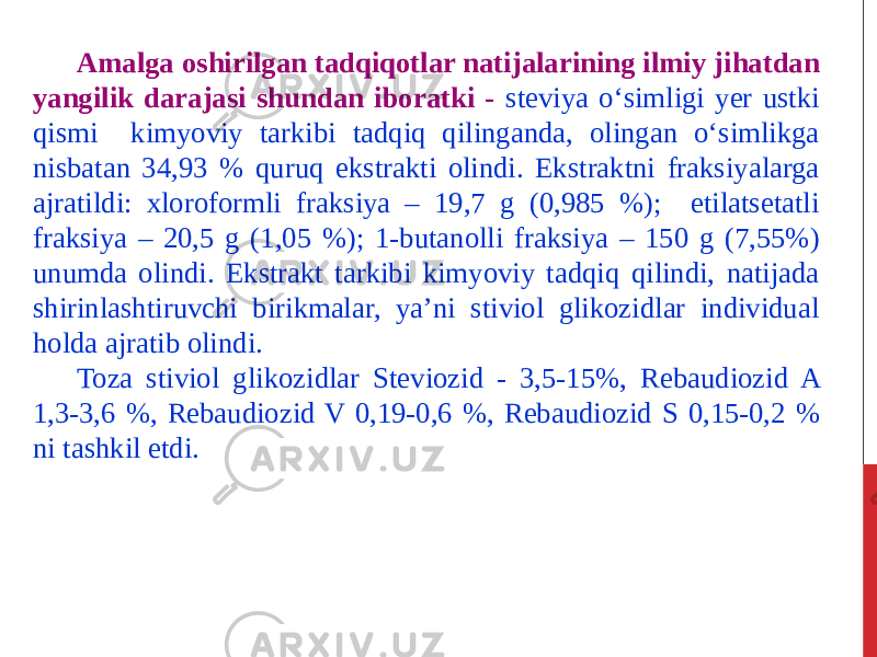 Amalga oshirilgan tadqiqotlar natijalarining ilmiy jihatdan yangilik darajasi shundan iboratki - steviya o‘simligi yer ustki qismi kimyoviy tarkibi tadqiq qilinganda, olingan o‘simlikga nisbatan 34,93 % quruq ekstrakti olindi. Ekstraktni fraksiyalarga ajratildi: xloroformli fraksiya – 19,7 g (0,985 %); etilatsetatli fraksiya – 20,5 g (1,05 %); 1-butanolli fraksiya – 150 g (7,55%) unumda olindi. Ekstrakt tarkibi kimyoviy tadqiq qilindi, natijada shirinlashtiruvchi birikmalar, ya’ni stiviol glikozidlar individual holda ajratib olindi. Toza stiviol glikozidlar Steviozid - 3,5-15%, Rebaudiozid A 1,3-3,6 %, Rebaudiozid V 0,19-0,6 %, Rebaudiozid S 0,15-0,2 % ni tashkil etdi. 