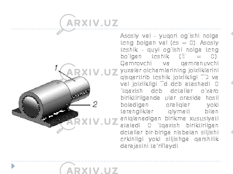 Asosiy val - yuqori og‘ishi nolga teng boigan val (es = 0). Asosiy teshik - quyi og‘ishi nolga teng bo‘lgan teshik (EI = 0). Qamrovchi va qamranuvchi yuzalar oichamlarining joizliklarini qisqartirib teshik joizlikligi TD va val joizlikligi Td deb atashadi. 0 ‘tqazish deb detallar o‘zaro biriktirilganda ular orasida hosil boiadigan oraliqlar yoki tarangliklar qiymati bilan aniqlanadigan birikma xususiyati ataladi. 0 ‘tqazish biriktirilgan detallar bir-biriga nisbatan siljishi erkinligi yoki siljishga qarshilik darajasini ta’riflaydi. 