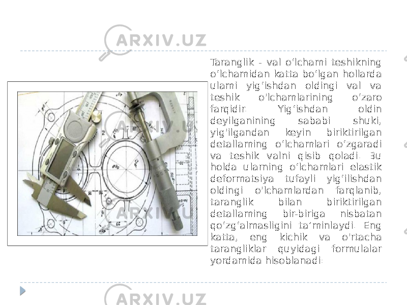 Taranglik - val o‘lchami teshikning o‘lchamidan katta bo‘lgan hollarda ulami yig‘ishdan oldingi val va teshik o&#39;lchamlarining o‘zaro farqidir. Yig‘ishdan oldin deyilganining sababi shuki, yig&#39;ilgandan keyin biriktirilgan detallaming o‘lchamlari o‘zgaradi va teshik valni qisib qoladi. Bu holda ularning o‘lchamlari elastik deformatsiya tufayli yig‘ilishdan oldingi o&#39;lchamlardan farqlanib, taranglik bilan biriktirilgan detallaming bir-biriga nisbatan qo‘zg‘almasligini ta’minlaydi. Eng katta, eng kichik va o&#39;rtacha tarangliklar quyidagi formulalar yordamida hisoblanadi: 