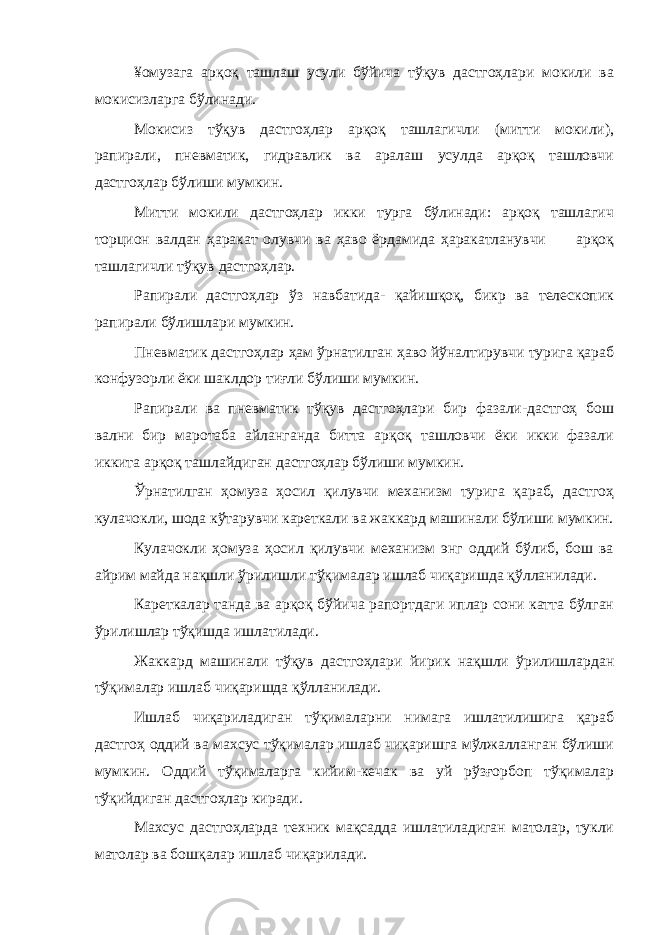 ¥омузага арқоқ ташлаш усули бўйича тўқув дастгоҳлари мокили ва мокисизларга бўлинади. Мокисиз тўқув дастгоҳлар арқоқ ташлагичли (митти мокили), рапирали, пневматик, гидравлик ва аралаш усулда арқоқ ташловчи дастгоҳлар бўлиши мумкин. Митти мокили дастгоҳлар икки турга бўлинади: арқоқ ташлагич торцион валдан ҳаракат олувчи ва ҳаво ёрдамида ҳаракатланувчи арқоқ ташлагичли тўқув дастгоҳлар. Рапирали дастгоҳлар ўз навбатида- қайишқоқ, бикр ва телескопик рапирали бўлишлари мумкин. Пневматик дастгоҳлар ҳам ўрнатилган ҳаво йўналтирувчи турига қараб конфузорли ёки шаклдор тиғли бўлиши мумкин. Рапирали ва пневматик тўқув дастгоҳлари бир фазали-дастгоҳ бош вални бир маротаба айланганда битта арқоқ ташловчи ёки икки фазали иккита арқоқ ташлайдиган дастгоҳлар бўлиши мумкин. Ўрнатилган ҳомуза ҳосил қилувчи механизм турига қараб, дастгоҳ кулачокли, шода кўтарувчи кареткали ва жаккард машинали бўлиши мумкин. Кулачокли ҳомуза ҳосил қилувчи механизм энг оддий бўлиб, бош ва айрим майда нақшли ўрилишли тўқималар ишлаб чиқаришда қўлланилади. Кареткалар танда ва арқоқ бўйича рапортдаги иплар сони катта бўлган ўрилишлар тўқишда ишлатилади. Жаккард машинали тўқув дастгоҳлари йирик нақшли ўрилишлардан тўқималар ишлаб чиқаришда қўлланилади. Ишлаб чиқариладиган тўқималарни нимага ишлатилишига қараб дастгоҳ оддий ва махсус тўқималар ишлаб чиқаришга мўлжалланган бўлиши мумкин. Оддий тўқималарга кийим-кечак ва уй рўзғорбоп тўқималар тўқийдиган дастгоҳлар киради. Махсус дастгоҳларда техник мақсадда ишлатиладиган матолар, тукли матолар ва бошқалар ишлаб чиқарилади. 