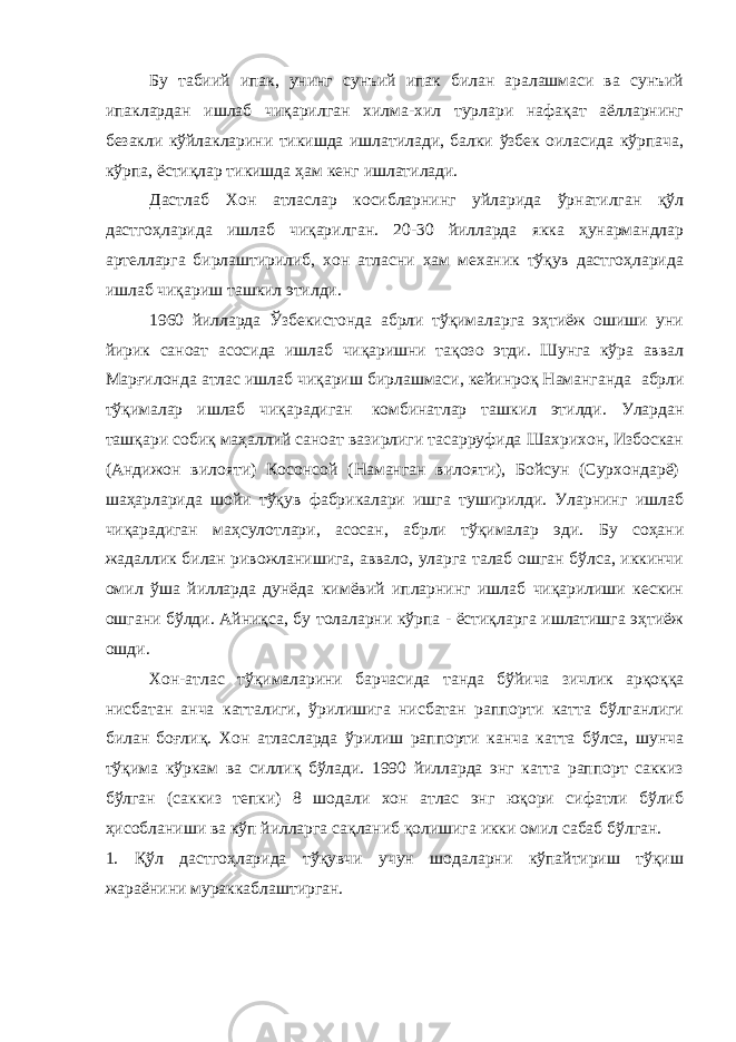 Бу табиий ипак, унинг сунъий ипак билан аралашмаси ва сунъий ипаклардан ишлаб чиқарилган хилма-хил турлари нафақат аёлларнинг безакли кўйлакларини тикишда ишлатилади, балки ўзбек оиласида кўрпача, кўрпа, ёстиқлар тикишда ҳам кенг ишлатилади. Дастлаб Хон атласлар косибларнинг уйларида ўрнатилган қўл дастгоҳларида ишлаб чиқарилган. 20-30 йилларда якка ҳунармандлар артелларга бирлаштирилиб, хон атласни хам механик тўқув дастгоҳларида ишлаб чиқариш ташкил этилди. 1960 йилларда Ўзбекистонда абрли тўқималарга эҳтиёж ошиши уни йирик саноат асосида ишлаб чиқаришни тақозо этди. Шунга кўра аввал Марғилонда атлас ишлаб чиқариш бирлашмаси, кейинроқ Наманганда   абрли тўқималар ишлаб чиқарадиган   комбинатлар ташкил этилди. Улардан ташқари собиқ маҳаллий саноат вазирлиги тасарруфида Шахрихон, Избоскан (Андижон вилояти) Косонсой (Наманган вилояти), Бойсун (Сурхондарё)   шаҳарларида шойи тўқув фабрикалари ишга туширилди. Уларнинг ишлаб чиқарадиган маҳсулотлари, асосан, абрли тўқималар эди. Бу соҳани жадаллик билан ривожланишига, аввало, уларга талаб ошган бўлса, иккинчи омил ўша йилларда дунёда кимёвий ипларнинг ишлаб чиқарилиши кескин ошгани бўлди. Айниқса, бу толаларни кўрпа - ёстиқларга ишлатишга эҳтиёж ошди. Хон-атлас тўқималарини барчасида танда бўйича зичлик арқоққа нисбатан анча катталиги, ўрилишига нисбатан раппорти катта бўлганлиги билан боғлиқ. Хон атласларда ўрилиш раппорти канча катта бўлса, шунча тўқима кўркам ва силлиқ бўлади. 1990 йилларда энг катта раппорт саккиз бўлган (саккиз тепки) 8 шодали хон атлас энг юқори сифатли бўлиб ҳисобланиши ва кўп йилларга сақланиб қолишига икки омил сабаб бўлган. 1. Қўл дастгоҳларида тўқувчи учун шодаларни кўпайтириш тўқиш жараёнини мураккаблаштирган. 