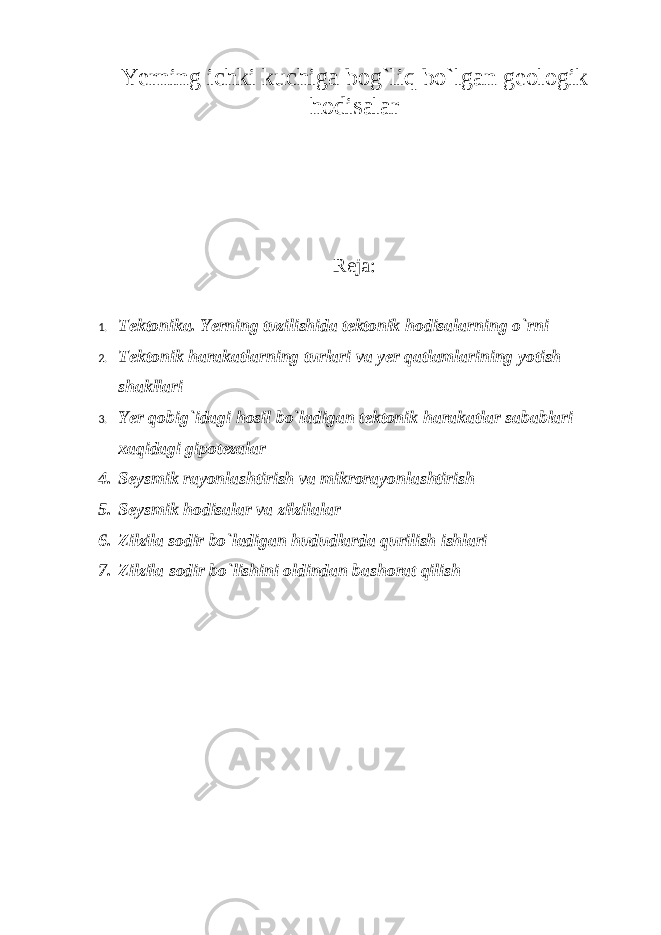 Yerning ichki kuchiga bog`liq bo`lgan geologik hodisalar Reja: 1. Tektonika. Yerning tuzilishida tektonik hodisalarning o`rni 2. Tektonik harakatlarning turlari va yer qatlamlarining yotish shakllari 3. Yer qobig`idagi hosil bo`ladigan tektonik harakatlar sabablari xaqidagi gipotezalar 4. Seysmik rayonlashtirish va mikrorayonlashtirish 5. Seysmik hodisalar va zilzilalar 6. Zilzila sodir bo`ladigan hududlarda qurilish ishlari 7. Zilzila sodir bo`lishini oldindan bashorat qilish 