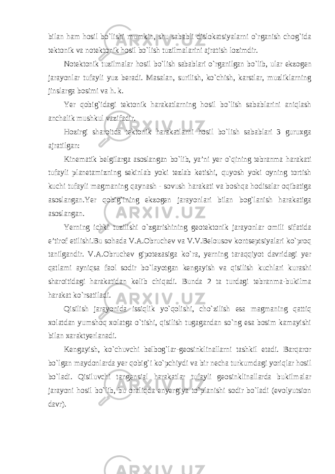 bilan ham hosil bo`lishi mumkin, shu sababli dislokatsiyalarni o`rganish chog`ida tektonik va notektonik hosil bo`lish tuzilmalarini ajratish lozimdir. Notektonik tuzilmalar hosil bo`lish sabablari o`rganilgan bo`lib, ular ekzogen jarayonlar tufayli yuz beradi. Masalan, surilish, ko`chish, karstlar, muzliklarning jinslarga bosimi va h. k. Yer qobig`idagi tektonik harakatlarning hosil bo`lish sabablarini aniqlash anchalik mushkul vazifadir. Hozirgi sharoitda tektonik harakatlarni hosil bo`lish sabablari 3 guruxga ajratilgan: Kinematik belgilarga asoslangan bo`lib, ya’ni yer o`qining tebranma harakati tufayli planetamizning sekinlab yoki tezlab ketishi, quyosh yoki oyning tortish kuchi tufayli magmaning qaynash - sovush harakati va boshqa hodisalar oqibatiga asoslangan.Yer qobig`ining ekzogen jarayonlari bilan bog`lanish harakatiga asoslangan. Yerning ichki tuzilishi o`zgarishining geotektonik jarayonlar omili sifatida e’tirof etilishi.Bu sohada V.A.Obruchev va V.V.Belousov kontseptsiyalari ko`proq tanilgandir. V.A.Obruchev gipotezasiga ko`ra, yerning taraqqiyot davridagi yer qatlami ayniqsa faol sodir bo`layotgan kengayish va qisilish kuchlari kurashi sharoitidagi harakatidan kelib chiqadi. Bunda 2 ta turdagi tebranma-bukilma harakat ko`rsatiladi. Qisilish jarayonida issiqlik yo`qolishi, cho`zilish esa magmaning qattiq xolatdan yumshoq xolatga o`tishi, qisilish tugagandan so`ng esa bosim kamayishi bilan xaraktyerlanadi. Kengayish, ko`chuvchi belbog`lar-geosinklinallarni tashkil etadi. Barqaror bo`lgan maydonlarda yer qobig`i ko`pchiydi va bir necha turkumdagi yoriqlar hosil bo`ladi. Qisiluvchi tangensial harakatlar tufayli geosinklinallarda bukilmalar jarayoni hosil bo`lib, bu oraliqda enyergiya to`planishi sodir bo`ladi (evolyutsion davr). 