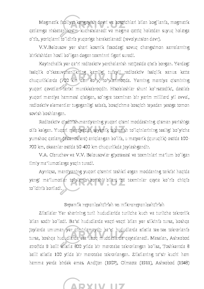 Magmatik faoliyat kengayish davri va bosqichlari bilan bog`lanib, magmatik qatlamga nisbatan bosim kuchsizlanadi va magma qattiq holatdan suyuq holatga o`tib, yoriqlarni to`ldirib yuqoriga harakatlanadi (revolyutsion davr). V.V.Belousov yer shari kosmik fazodagi sovuq changsimon zarralarning birikishidan hosil bo`lgan degan taxminni ilgari suradi. Keyinchalik yer qa’ri radioaktiv parchalanish natijasida qizib borgan. Yerdagi issiqlik o`tkazuvchanlikning kamligi tufayli radioaktiv issiqlik xanuz katta chuqurliklarda (700 km dan ko`p) to`planmoqda. Yerning mantiya qismining yuqori qavatlari tarixi murakkabroqdir. Hisoblashlar shuni ko`rsatadiki, dastlab yuqori mantiya hammasi qizigan, so`ngra taxminan bir yarim milliard yil avval, radioaktiv elementlar tugaganligi sabab, bosqichma-bosqich tepadan pastga tomon sovish boshlangan. Radioaktiv qizdirish mantiyaning yuqori qismi moddasining qisman yerishiga olib kelgan. Yuqori mantiyadan seysmik tebranish to`lqinlarining tezligi bo`yicha yumshoq qatlam (astenosfera) aniqlangan bo`lib, u matyerik (quruqlik) ostida 100- 200 km, okeanlar ostida 50-400 km chuqurlikda joylashgandir. V.A. Obruchev va V.V. Belousovlar gipotezasi va taxminlari ma’lum bo`lgan ilmiy ma’lumotlarga yaqin turadi. Ayniqsa, mantiyaning yuqori qismini tashkil etgan moddaning tarkibi haqida yangi ma’lumotlar to`planib borishi bilan, bu taxminlar qayta ko`rib chiqib to`ldirib boriladi. Seysmik rayonlashtirish va mikrorayonlashtirish Zilzilalar Yer sharining turli hududlarida turlicha kuch va turlicha takrorlik bilan sodir bo`ladi. Ba’zi hududlarda vaqti-vaqti bilan yer silkinib tursa, boshqa joylarda umuman yer qimirlamaydi; ba’zi hududlarda zilzila tez-tez takrorlanib tursa, boshqa hududlarda esa uzoq muddatlarda qaytalanadi. Masalan, Ashxobod atrofida 9 balli zilzila 800 yilda bir marotaba takrorlangan bo`lsa, Toshkentda 8 balli zilzila 100 yilda bir marotaba takrorlangan. Zilzilaning ta’sir kuchi ham hamma yerda birdek emas. Andijon (1902), Olmaota (1911), Ashxobod (1948) 