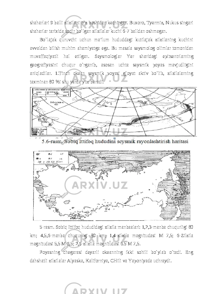 shaharlari 9 balli zilzilani o`z boshidan kechirgan. Buxoro, Tyermiz, Nukus singari shaharlar tarixida sodir bo`lgan zilzilalar kuchi 6-7 balldan oshmagan. Bo`lajak quruvchi uchun ma’lum hududdagi kutilajak zilzilaning kuchini avvaldan bilish muhim ahamiyatga ega. Bu masala seysmolog olimlar tomonidan muvaffaqiyatli hal etilgan. Seysmologlar Yer sharidagi epitsentrlarning geografiyasini chuqur o`rganib, asosan uchta seysmik poyas mavjudligini aniqladilar. 1.Tinch okean seysmik poyasi g`oyat aktiv bo`lib, zilzilalarning taxminan 80 %i shu yerda yuz beradi. 5- rasm . Sobiq Ittifoq hududidagi zilzila manbaalari : 1,2,3- manba chuqurligi 80 km ; 4,5,6- manba chuqurligi 80 km ; 1,4- zilzila magnitudasi М 7,5; 6- Zilzila magnitudasi 5,5 М 6,5; 2,6- zilzila magnitudasi 6.5 М 7,5. Poyasning chegarasi deyarli okeanning ikki sohili bo`ylab o`tadi. Eng dahshatli zilzilalar Alyaska, Kaliforniya, CHili va Yaponiyada uchraydi. 